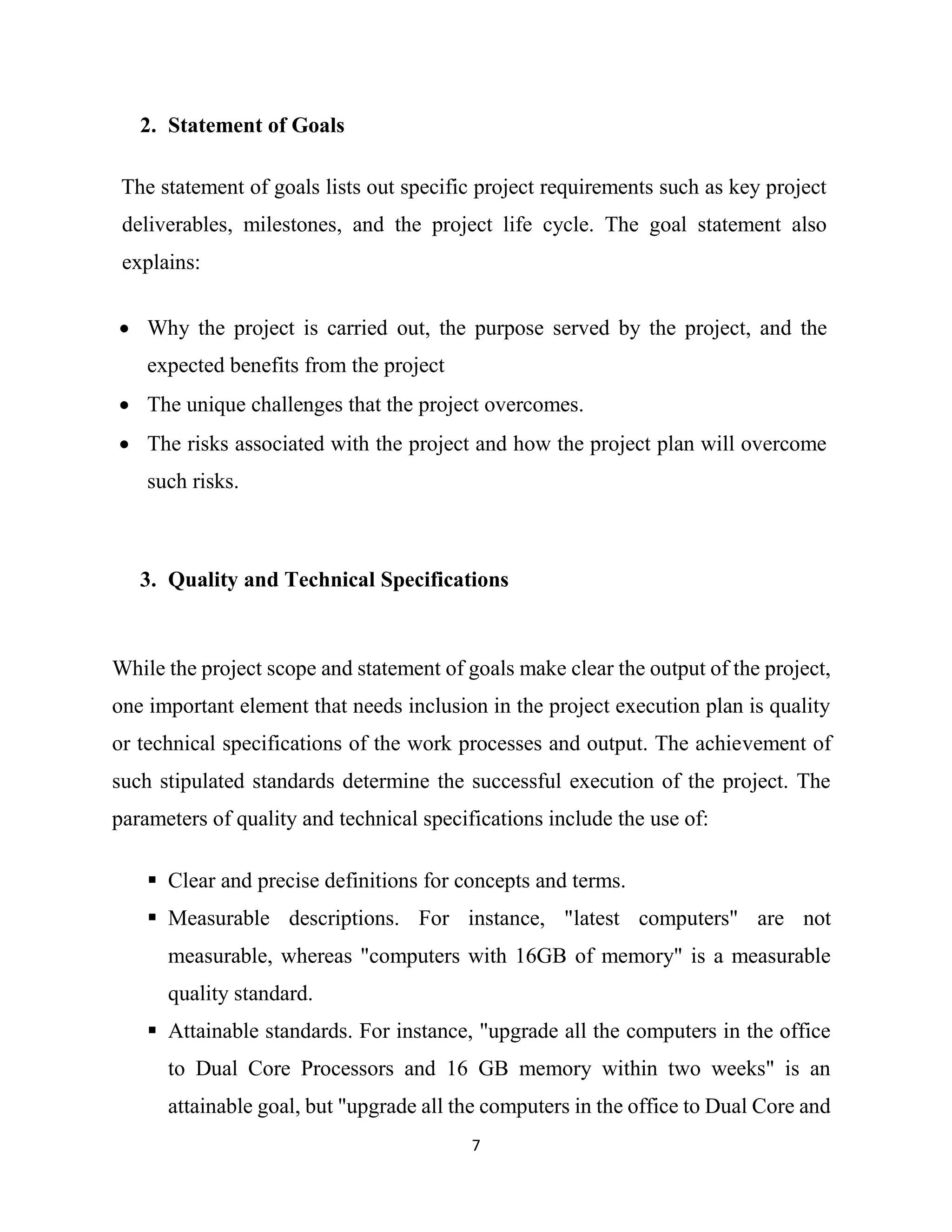 7
2. Statement of Goals
The statement of goals lists out specific project requirements such as key project
deliverables, milestones, and the project life cycle. The goal statement also
explains:
 Why the project is carried out, the purpose served by the project, and the
expected benefits from the project
 The unique challenges that the project overcomes.
 The risks associated with the project and how the project plan will overcome
such risks.
3. Quality and Technical Specifications
While the project scope and statement of goals make clear the output of the project,
one important element that needs inclusion in the project execution plan is quality
or technical specifications of the work processes and output. The achievement of
such stipulated standards determine the successful execution of the project. The
parameters of quality and technical specifications include the use of:
 Clear and precise definitions for concepts and terms.
 Measurable descriptions. For instance, "latest computers" are not
measurable, whereas "computers with 16GB of memory" is a measurable
quality standard.
 Attainable standards. For instance, "upgrade all the computers in the office
to Dual Core Processors and 16 GB memory within two weeks" is an
attainable goal, but "upgrade all the computers in the office to Dual Core and
 
