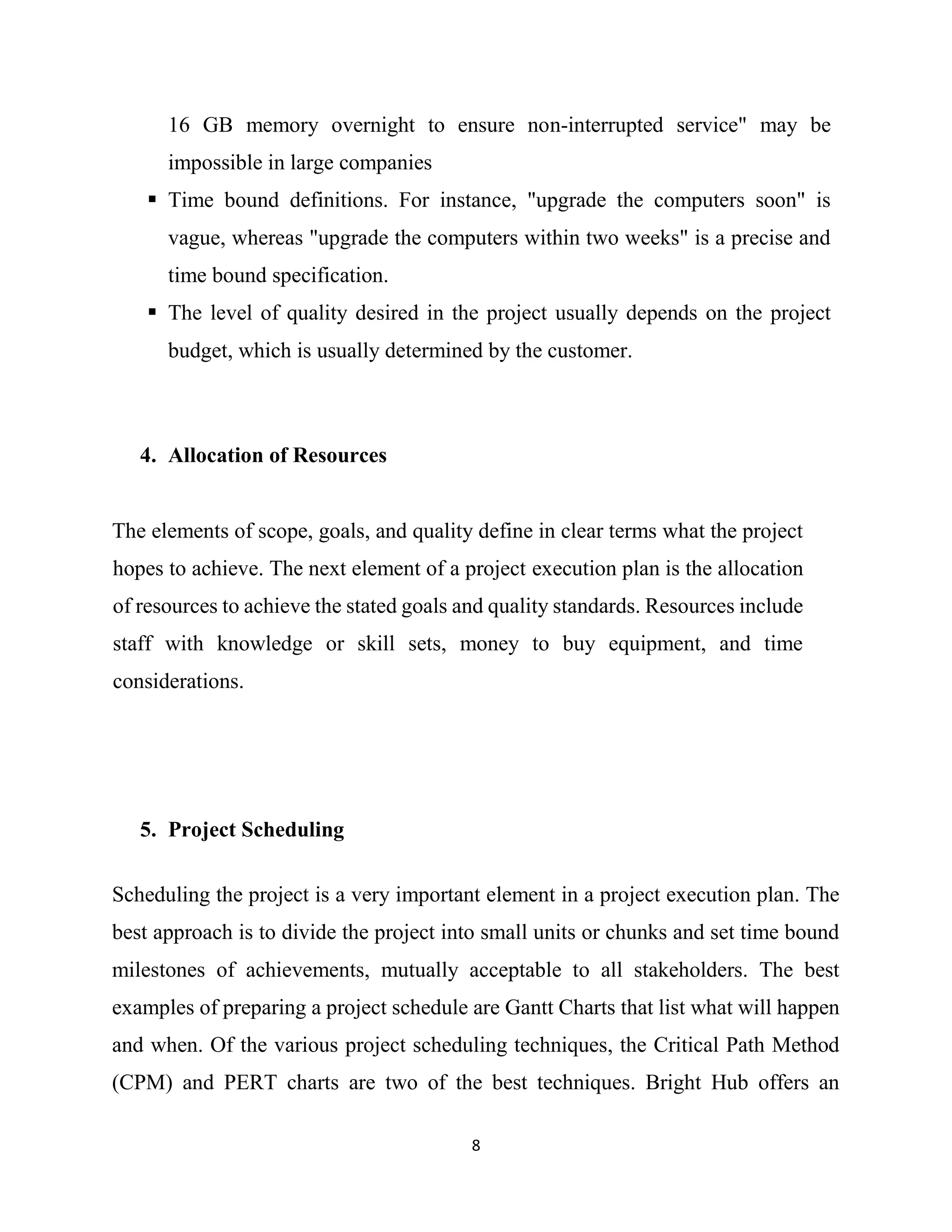 8
16 GB memory overnight to ensure non-interrupted service" may be
impossible in large companies
 Time bound definitions. For instance, "upgrade the computers soon" is
vague, whereas "upgrade the computers within two weeks" is a precise and
time bound specification.
 The level of quality desired in the project usually depends on the project
budget, which is usually determined by the customer.
4. Allocation of Resources
The elements of scope, goals, and quality define in clear terms what the project
hopes to achieve. The next element of a project execution plan is the allocation
of resources to achieve the stated goals and quality standards. Resources include
staff with knowledge or skill sets, money to buy equipment, and time
considerations.
5. Project Scheduling
Scheduling the project is a very important element in a project execution plan. The
best approach is to divide the project into small units or chunks and set time bound
milestones of achievements, mutually acceptable to all stakeholders. The best
examples of preparing a project schedule are Gantt Charts that list what will happen
and when. Of the various project scheduling techniques, the Critical Path Method
(CPM) and PERT charts are two of the best techniques. Bright Hub offers an
 