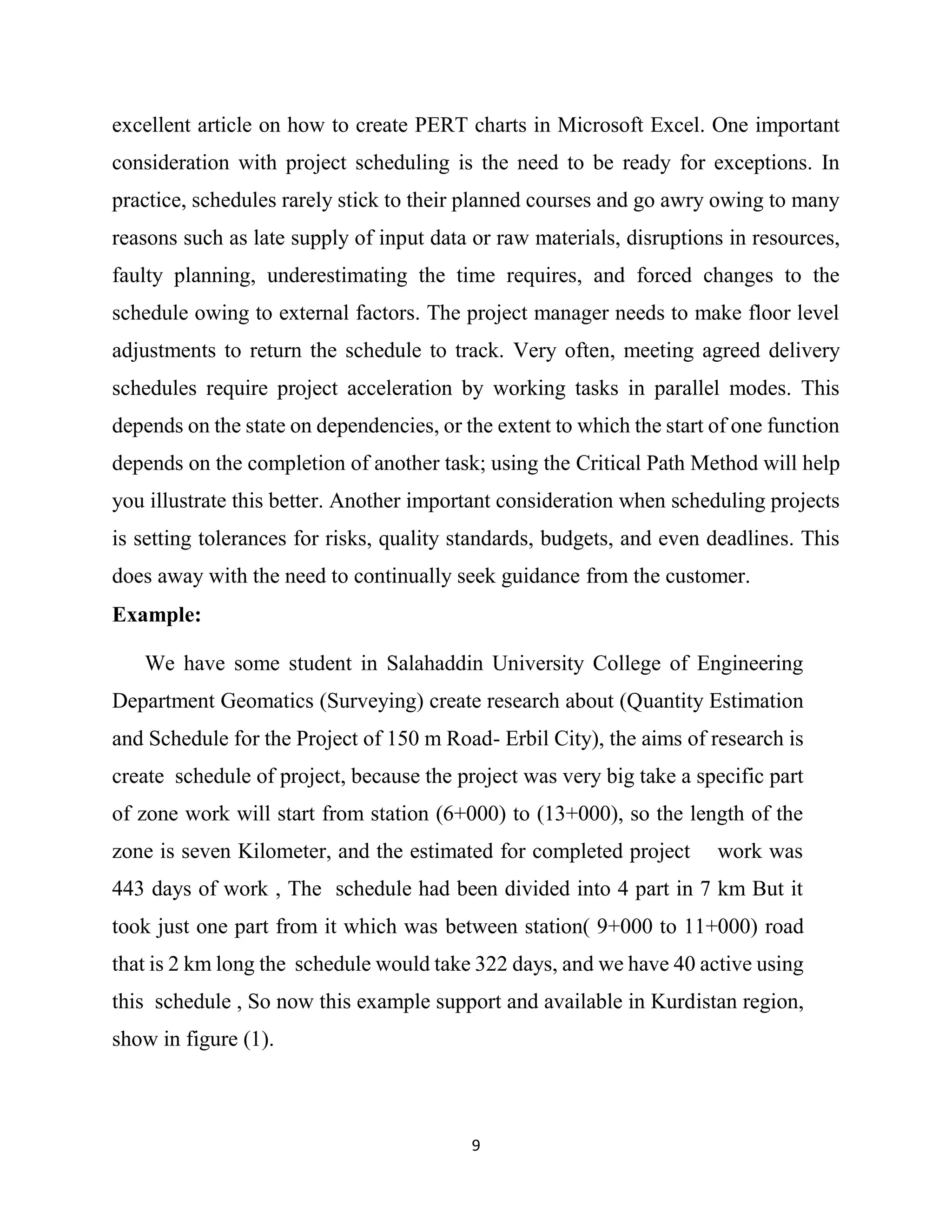 9
excellent article on how to create PERT charts in Microsoft Excel. One important
consideration with project scheduling is the need to be ready for exceptions. In
practice, schedules rarely stick to their planned courses and go awry owing to many
reasons such as late supply of input data or raw materials, disruptions in resources,
faulty planning, underestimating the time requires, and forced changes to the
schedule owing to external factors. The project manager needs to make floor level
adjustments to return the schedule to track. Very often, meeting agreed delivery
schedules require project acceleration by working tasks in parallel modes. This
depends on the state on dependencies, or the extent to which the start of one function
depends on the completion of another task; using the Critical Path Method will help
you illustrate this better. Another important consideration when scheduling projects
is setting tolerances for risks, quality standards, budgets, and even deadlines. This
does away with the need to continually seek guidance from the customer.
Example:
We have some student in Salahaddin University College of Engineering
Department Geomatics (Surveying) create research about (Quantity Estimation
and Schedule for the Project of 150 m Road- Erbil City), the aims of research is
create schedule of project, because the project was very big take a specific part
of zone work will start from station (6+000) to (13+000), so the length of the
zone is seven Kilometer, and the estimated for completed project work was
443 days of work , The schedule had been divided into 4 part in 7 km But it
took just one part from it which was between station( 9+000 to 11+000) road
that is 2 km long the schedule would take 322 days, and we have 40 active using
this schedule , So now this example support and available in Kurdistan region,
show in figure (1).
 