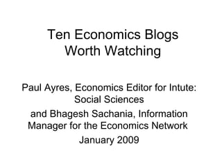 Ten Economics Blogs Worth Watching Paul Ayres, Economics Editor for Intute: Social Sciences and Bhagesh Sachania, Information Manager for the Economics Network  January 2009 