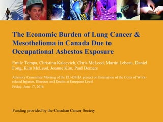 The Economic Burden of Lung Cancer &
Mesothelioma in Canada Due to
Occupational Asbestos Exposure
Emile Tompa, Christina Kalcevich, Chris McLeod, Martin Lebeau, Daniel
Fong, Kim McLeod, Joanne Kim, Paul Demers
Advisory Committee Meeting of the EU-OSHA project on Estimation of the Costs of Work-
related Injuries, Illnesses and Deaths at European Level
Friday, June 17, 2016
Funding provided by the Canadian Cancer Society
 