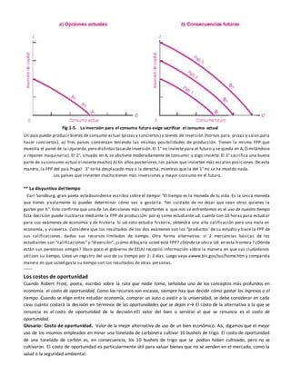 Fig 1-5. La inversión para el consumo futuro exige sacrificar el consumo actual
Un país puede producir bienes de consumo actual (pizzas y conciertos) o bienes de inversión (hornos para pizzas y salas para
hacer conciertos). a) Tres países comienzan teniendo las mismas posibilidades de producción. Tienen la misma FPP que
muestra el panel de la izquierda,pero distintas tasasdeinversión. El 1° no invierte para el futuro y se queda en A, (limitándose
a reponer maquinaria). El 2°, situado en A, se abstiene moderadamente de consumir y algo invierte. El 3° sacrifica una buena
parte de su consumo actual einvierte mucho) b) En años posteriores,los países que invierten más escalan posiciones. De esta
manera, la FPP del país frugal 3° se ha desplazado muy a la derecha, mientras que la del 1° no se ha movido nada.
Los países que invierten mucho tienen más inversiones y mayor consumo en el futuro.
** La disyuntiva del tiempo
Carl Sandburg, gran poeta estadounidense escribió sobre el tiempo: “El tiempo es la moneda de tu vida. Es la única moneda
que tienes y solamente tú puedes determinar cómo vas a gastarla. Ten cuidado de no dejar que sean otros quienes la
gasten por ti”. Esto confirma que una de las decisiones más importantes a que nos se enfrentamos es el uso de nuestro tiempo
Esta decisión puede ilustrarse mediante la FPP de producción: por ej como estudiante ud. cuenta con 10 horas para estudiar
para sus exámenes de economía y de historia. Si ud solo estudia historia, obtendrá una alta calificación pero una mala en
economía, y viceversa. Considere que los resultados de los dos exámenes son los “productos’ de su estudio y trace la FPP de
sus calificaciones, dados sus recursos limitados de tiempo. Otra forma alternativa: si 2 mercancías básicas de los
estudiantes son “calificaciones” y “diversión”, ¿cómo dibujaría usted está FPP? ¿Dónde se ubica Ud. en esta frontera? ¿Dónde
están sus perezosos amigos? Hace poco el gobierno de EEUU recopiló información sobre la manera en que sus ciudadanos
utilizan su tiempo. Lleve un registro del uso de su tiempo por 2- 3 días. Luego vaya awww.bls.gov/tus/home.htm y compárela
manera en que usted gasta su tiempo con los resultados de otras personas.
------
Los costos de oportunidad
Cuando Robert Frost, poeta, escribió sobre la ruta que nadie toma, señalaba uno de los conceptos más profundos en
economía: el costo de oportunidad. Como los recursos son escasos, siempre hay que decidir cómo gastar los ingresos o el
tiempo. Cuando se elige entre estudiar economía, comprar un auto o asistir a la universidad, se debe considerar en cada
caso cuánto costará la decisión en términos de las oportunidades que se dejan ir El costo de la alternativa a la que se
renuncia es el costo de oportunidad de la decisiónEl valor del bien o servicio al que se renuncia es el costo de
oportunidad.
Glosario: Costo de oportunidad. Valor de la mejor alternativa de uso de un bien económico. Así, digamos que el mejor
uso de los insumos empleados en minar una tonelada de carbonera cultivar 10 bushels de trigo. El costo de oportunidad
de una tonelada de carbón es, en consecuencia, los 10 bushels de trigo que se podían haber cultivado, pero no se
cultivaron. El costo de oportunidad es particularmente útil para valuar bienes que no se venden en el mercado, como la
salud o la seguridad ambiental.
 