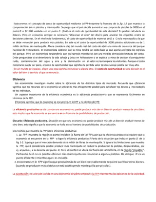 Ilustraremos el concepto de costo de oportunidad mediante la FPPexamine la frontera de la fig 1-2 que muestra la
compensación entre pistolas y mantequilla. Suponga que el país decide aumentar sus compras de pistolas de 9000 en el
punto D a 12 000 unidades en el punto C. ¿Cuál es el costo de oportunidad de esta decisión? Es posible calcularla en
dólares. Pero en economía siempre es necesario “atravesar el velo” del dinero para analizar los impactos reales de
decisiones alternas. En el nivel más fundamental, el costo de oportunidad de moverse de D a C es la mantequilla a la que
se debe renunciar para producir más pistolas. En este ej el costo de oportunidad de 3000 pistolas adicionales es de 1
millón de libras de mantequilla. Ahora considere el ej del mundo real del costo de abrir una mina de oro cerca del parque
nacional de Yellowstone. El inversionista sostiene que la mina tendrá un costo bajo ya que apenas afectará los ingresos
del parque. Pero un economista respondería que los ingresos monetarios son una medida demasiado limitada del costo.
Debe preguntarse si se deterioraría la vida salvaje y única en Yellowstone si se explota la mina de oro con el consiguiente
ruido, contaminación del agua y aire y la disminución en el valor recreativo para los visitantes. Aunque el costo
monetario pueda ser poco, el costo de oportunidad que significa la pérdida valor de vida salvaje podría ser muy alto.
En un mundo de escasez, elegir una cosa significa renunciar a alguna otra. El costo de oportunidad de una decisión es el
valor del bien o servicio al que se renuncia.
Eficiencia
Los economistas investigan mucho sobre la eficiencia de los distintos tipos de mercado. Recuerde que eficiencia
significa que los recursos de la economía se utilizan lo más eficazmente posible para satisfacer los deseos y necesidades
de los individuos.
Un aspecto importante de la eficiencia económica es la eficiencia productivala que se representa fácilmente en
términos de la FPP.
Eficiencia significa que la economía se encuentra en la FPP y no dentro de FPP.
La eficiencia productiva se da cuando una economía no puede producir más de un bien sin producir menos de otro bien;
esto implica que la economía se encuentra en su frontera de posibilidades de producción.
Glosario: Eficiencia productiva. Situación en que una economía no puede producir más de un bien sin producir menos de
otro bien; esto significa que la economía se halla en su frontera de posibilidades de producción.
Dos hechos que muestra la FPP sobre eficiencia productiva:
1. La FPP muestra la región o punto inviable (o fuera de la FPP) ¿por qué la eficiencia productiva requiere que la
economía se encuentre en la FPP - o logre la eficiencia productiva? Parta de la situación que indica el punto D de la
fig 1-2. Suponga que el mercado demanda otro millón de libras de mantequilla. Si ignora las limitaciones que muestra
la FPP, quizá consideraría posible producir más mantequilla sin reducir la producción de pistolas, desplazándose, por
ej, al punto I, a la derecha del punto D. Pero el punto I se ubica por fuera de la frontera, en la región “inviable”.
Partiendo de D no es posible obtener más mantequilla sin renunciar a algunas pistolas. De ahí que D es un
punto eficiente mientras que I es inviable.
2. Encontrarse en la FPP significaque producirmásde un bien inevitablemente requiere sacrificar otros bienes.
(cuando se producen más pistolas se está sustituyendo mantequilla por pistolas).
La sustitución esla leyde lavidaen unaeconomía de pleno empleo y laFPP representalasopcionesde lasociedad.
 