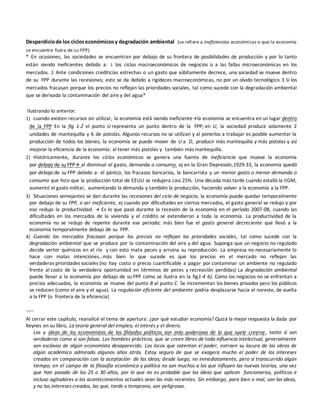 Desperdiciode los cicloseconómicosy degradación ambiental (se refiere a ineficiencias económicas o que la economía
se encuentre fuera de su FPP)
* En ocasiones, las sociedades se encuentran por debajo de su frontera de posibilidades de producción y por lo tanto
están siendo ineficientes debido a: 1 los ciclos macroeconómicos de negocios o a las fallas microeconómicas en los
mercados. 2 Ante condiciones crediticias estrechas o un gasto que súbitamente decrece, una sociedad se mueve dentro
de su FPP durante las recesiones; esto se da debido a rigideces macroeconómicas, no por un olvido tecnológico.3 Si los
mercados fracasan porque los precios no reflejan las prioridades sociales, tal como sucede con la degradación ambiental
que se derivada la contaminación del aire y del agua*
Ilustrando lo anterior:
1) cuando existen recursos sin utilizar, la economía está siendo ineficientela economía se encuentra en un lugar dentro
de la FPP En la fig 1-2 el punto U representa un punto dentro de la FPP; en U, la sociedad produce solamente 2
unidades de mantequilla y 6 de pistolas. Algunos recursos no se utilizan y al ponerlos a trabajar es posible aumentar la
producción de todos los bienes; la economía se puede mover de U a D, producir más mantequilla y más pistolas y así
mejorar la eficiencia de la economía: al tener más pistolas y también más mantequilla.
2) Históricamente, durante los ciclos económicos se genera una fuente de ineficiencia que mueve la economía
por debajo de su FPP al disminuir el gasto, demanda o consumo. ej en la Gran Depresión,1929-33, la economía quedó
por debajo de su FPP debido a: el pánico, los fracasos bancarios, la bancarrota y un menor gasto o menor demanda o
consumo que hizo que la producción total de EEUU se redujera casi 25%. Una década más tarde cuando estalló la IIGM,
aumentó el gasto militar, aumentando la demanda y también la producción, haciendo volver a la economía a la FPP.
3) Situaciones semejantes se dan durante las recesiones del ciclo de negocio, la economía puede quedar temporalmente
por debajo de su FPP, o ser ineficiente, ej cuando por dificultades en ciertos mercados, el gasto general se redujo y por
eso redujo la productividad.  Es lo que pasó durante la recesión de la economía en el período 2007-08, cuando las
dificultades en los mercados de la vivienda y el crédito se extendieron a toda la economía. La productividad de la
economía no se redujo de repente durante ese periodo; más bien fue el gasto general decreciente que llevó a la
economía temporalmente debajo de su FPP.
4) Cuando los mercados fracasan porque los precios no reflejan las prioridades sociales, tal como sucede con la
degradación ambiental que se produce por la contaminación del aire y del agua. Suponga que un negocio no regulado
decide verter químicos en el río y con esto mata peces y arruina su reproducción. La empresa no necesariamente lo
hace con malas intenciones…más bien lo que sucede es que los precios en el mercado no reflejan las
verdaderas prioridades sociales (no hay costo o precio cuantificable a pagar por contaminar un ambiente no regulado
frente al costo de la verdadera oportunidad en términos de peces y recreación perdidas) La degradación ambiental
puede llevar a la economía por debajo de su FPP como se ilustra en la fig1-4 b). Como los negocios no se enfrentan a
precios adecuados, la economía se mueve del punto B al punto C. Se incrementan los bienes privados pero los públicos
se reducen (como el aire y el agua). La regulación eficiente del ambiente podría desplazarse hacia el noreste, de vuelta
a la FPP (o frontera de la eficiencia)
-----
Al cerrar este capítulo, reanalicé el tema de apertura: ¿por qué estudiar economía? Quizá la mejor respuesta la dada por
Keynes en su libro, La teoría general del empleo, el interés y el dinero.
Las y ideas de los economistas de los filósofos políticos son más poderosas de lo que suele creerse, tanto si son
verdaderas como si son falsas. Los hombres prácticos, que se creen libres de toda influencia intelectual, generalmente
son esclavos de algún economista desaparecido. Los locos que ostentan el poder, extraen su locura de las obras de
algún académico admirado algunos años atrás. Estoy seguro de que se exagera mucho el poder de los intereses
creados en comparación con la aceptación de las ideas; desde luego, no inmediatamente, pero sí transcurrido algún
tiempo; en el campo de la filosofía económica y política no son muchos a los que influyen las nuevas teorías, una vez
que han pasado de los 25 o 30 años, por lo que no es probable que las ideas que aplican funcionarios, políticos e
incluso agitadores a los acontecimientos actuales sean las más recientes. Sin embargo, para bien o mal, son las ideas,
y no los intereses creados, las que, tarde o temprano, son peligrosas.
 
