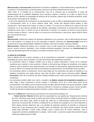 Microeconomía y macroeconomía Actualmente la economía se subdivide en 2 áreas fundamentales y especializadas de
la economía: la microeconomía y la macroeconomía, que hacen más fácil la administración de recursos.
Adam Smith es el fundador de la microeconomía, rama de la economía que se actualmente se ocupa del
comportamiento de las entidades individuales como mercados, empresas y familias). En su libro La riqueza de las
Naciones (1776), identificó las propiedades de eficiencia de los mercados y observó que el beneficio económico resulta
de las acciones interesadas de los individuos.
La otra rama importante de la economía es la macroeconomía, la que se refiere al desempeño general de la economía.
La macroeconomía existe en su forma moderna desde 1936, cuando John Maynard Keynes publicó su obra
revolucionaria ‘Teoría general del empleo, el interés y el dinero´ en la que hizo un análisis de las causas de los ciclos
económicos, en los que alternan periodos de alta inflación y desempleo. Actualmente, la macroeconomía analiza una
variedad de temas como: la manera en que se determinan la inversión y el consumo, las formas en que los bancos
centrales manejan el dinero y tasas de interés, las causas de las crisis financieras…estos temas siguen siendo el núcleo
de la macroeconomía actual.
Glosario:
Microeconomía: Análisis de la conducta de elementos individuales en una economía, como la determinación del precio
de un solo producto o la conducta de un solo consumidor o empresa. (Contraste con macroeconomía)/ (rama de la
economía que se ocupa del desempeño individual de entidades tales como mercados, empresas y familias)
Macroeconomía: Análisis de la conducta de la economía como un todo respecto de la producción, ingreso, nivel de
precios, comercio exterior, desempleo y otras variables económicas agregadas. (Contraste con microeconomía.)/(se
ocupa del desempeño general de la economía, se estudia la economía como un todo)
LA LÓGICA DE LA ECONOMíA
Como el objetivo final de la ciencia económica y de los economistas es comprender la compleja actividad económica
(actividades de compra, venta, inversiones, etc) usan herramientas del razonamiento económico:
 los economistas utilizan el enfoque científico: que se basa en análisis, observación y teorías de las cuestiones
económicas para entender la vida económica. Estudian la información que entregan las estadísticas y los registros
históricos y que les permiten hacer generalizaciones y así entender la vida económica (generalizaciones tales como
las que se refieren a las ventajas del comercio internacional y la especialización o las desventajas de los aranceles)
 los economistas utilizan la Econometría: técnica desarrollada por los economistas que aplica las estadísticas a los
problemas económicos, para poder discernir entre miles de datos y poder extraer relaciones sencillas. Glosario:
Econometría. Rama de la economía que utiliza métodos estadísticos para medir y estivar las relaciones económicas
cuantitativas
 Los economistas también deben estar alerta y considerar las falacias comunes del razonamiento económico para
evitar llegar a falsas conclusiones y errores costosos, o confundirse acerca de la razón exacta detrás de los
acontecimientos. Esto debido a que la economía maneja una lógica diferente donde lo que parece deducible a simple
vista, en la práctica cambia, dado que las relaciones económicas a menudo son complejas y poseen muchas variables.
*La falta de atención a la lógica/razonamiento económico conduce a falsas conclusiones o errores costosos-*
Algunas de las falacias más comunes que se encuentran en el razonamiento económico son:
1 Falacia “post hoc” Glosario: del latín, post hoc, ergo propter hoc, que significa que “después de esto, entonces
por esto”. Esta falacia surge cuando se supone que como el hecho A precede al hecho B, se deduce que A causa B.
Ilustración: esta falacia surge cuando se supone que, dado que un acontecimiento sucedió antes que otro el
primero fue la causa del 2do. Se refiere a la deducción de una relación de causalidad. ej: en la Gran Depresión en
EEUU algunas personas observaron que a los periodos de expansión económica les precedía un aumento de
precios, por lo que concluyeron que el remedio contra una depresión sería elevar precios y salarios. Esta idea
originó leyes destinados a elevar ambas variables, precio y salarios pero de manera ineficiente… pues la
recuperación económica probablemente se produjo recién cuando se aumento el gasto total (aumentó el gasto
militar para prepararse para la IIGM)
 