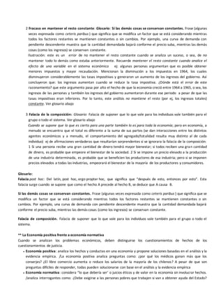 2 Fracaso en mantener el resto constante: Glosario: Si las demás cosas se conservan constantes. Frase (algunas
veces expresada como ceteris paribus ) que significa que se modifica un factor que se está considerando mientras
todos los factores restantes se mantienen constantes o sin cambios. Por ejemplo, una curva de demanda con
pendiente descendente muestra que la cantidad demandada bajará conforme el precio suba, mientras las demás
cosas (como los ingresos) se conservan constante.
Ilustración: este es un error de no mantener el resto constante cuando se analiza un suceso, o sea, de no
mantener todo lo demás como estaba anteriormente. Recuerde mantener el resto constante cuando analice el
efecto de una variable en el sistema económico ej: algunas personas argumentan que es posible obtener
menores impuestos y mayor recaudación. Mencionan la disminución a los impuestos en 1964, los cuales
disminuyeron considerablemente las tasas impositivas y generaron un aumento de los ingresos del gobierno. Así
concluyeron que: los ingresos aumentan cuando se reduce la tasa impositiva. ¿Dónde está el error de este
razonamiento? que este argumento pasa por alto el hecho de que la economía creció entre 1964 a 1965, o sea, los
ingresos de las personas y también los ingresos del gobierno aumentaron durante ese periodo a pesar de que las
tasas impositivas eran inferiores. Por lo tanto, este análisis no mantiene el resto (por ej, los ingresos totales)
constante. Ver glosario abajo
3 Falacia de la composición: Glosario: Falacia de suponer que lo que vale para los individuos vale también para el
grupo o todo el sistema. Ver glosario abajo
Cuando se supone que lo que es cierto para una parte también lo es para toda la economía; pero en economía, a
menudo se encuentra que el total es diferente a la suma de sus partes (se dan interacciones entre los distintos
agentes económicos y a menudo, el comportamiento del agregado/totalidad resulta muy distinto al de cada
individuo) ej de afirmaciones verdaderas que resultarían sorprendentes si se ignorara la falacia de la composición:
1 Si una persona recibe una gran cantidad de dinero tendrá mayor bienestar; si todos reciben una gran cantidad
de dinero, es probable que empeore el bienestar de la sociedad. 2 Si se impone un precio elevado a la producción
de una industria determinada, es probable que se beneficien los productores de esa industria; pero si se imponen
precios elevados a todas las industrias, empeorará el bienestar de la mayoría de los productores y consumidores.
Glosario:
Falacia post hoc: Del latín, post hoc, ergo propter hoc, que significa que “después de esto, entonces por esto”. Esta
falacia surge cuando se supone que como el hecho A precede al hecho B, se deduce que A causa B.
Si las demás cosas se conservan constantes. Frase (algunas veces expresada como ceteris paribus ) que significa que se
modifica un factor que se está considerando mientras todos los factores restantes se mantienen constantes o sin
cambios. Por ejemplo, una curva de demanda con pendiente descendente muestra que la cantidad demandada bajará
conforme el precio suba, mientras las demás cosas (como los ingresos) se conservan constante.
Falacia de composición. Falacia de suponer que lo que vale para los individuos vale también para el grupo o todo el
sistema.
** La Economía positiva frente a economía normativa
Cuando se analizan los problemas económicos, deben distinguirse los cuestionamientos de hechos de los
cuestionamientos de justicia.
 Economía positiva: analiza los hechos y conductas en una economía y propone soluciones basadas en el análisis y la
evidencia empírica. /La economía positiva analiza preguntas como: ¿por qué los médicos ganan más que los
conserjes? ¿El libre comercio aumenta o reduce los salarios de la mayoría de los chilenos? A pesar de que son
preguntas difíciles de responder, todas pueden solucionarse con base en el análisis y la evidencia empírica
 Economía normativa: considera “lo que debería ser’ o juicios éticos y de valor en la economía sin involucrar hechos.
/analiza interrogantes como: ¿Debe exigirse a las personas pobres que trabajen si van a obtener ayuda del Estado?
 