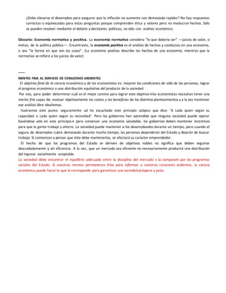 ¿Debe elevarse el desempleo para asegurar que la inflación no aumente con demasiada rapidez? No hay respuestas
correctas o equivocadas para estas preguntas porque comprenden ética y valores pero no involucran hechos. Sólo
se pueden resolver mediante el debate y decisiones políticas, no sólo con análisis económico.
Glosario: Economía normativa y positiva. La economía normativa considera “lo que debería ser” —juicios de valor, o
metas, de la política pública—. Encontraste, la economía positiva es el análisis de hechos y conductas en una economía,
o sea “la forma en que son las cosas”. (La economía positiva describe los hechos de una economía, mientras que la
normativa se refiere a los juicios de valor)
------
MENTES FRIA AL SERVICIO DE CORAZONES ARDIENTES
El objetivo final de la ciencia económica y de los economistas es: mejorar las condiciones de vida de las personas, lograr
el progreso económico o una distribución equitativa del producto de la sociedad
Por eso, para poder determinar cuál es el mejor camino para lograr este objetivolos economistas necesitan tener una
mente fría capaz de: evaluar objetivamente los costes y los beneficios de los distintos planteamientos y a la vez mantener
ese análisis libre idealismos.
Ilustramos este punto: seguramente ud ha escuchado este principio utópico que dice: ‘A cada quien según su
capacidad a cada quien según su necesidad’. Pero los gobiernos han aprendido que ninguna sociedad puede operar
basándose solo en este principio para conservar una economía saludable, los gobiernos deben mantener incentivos
para que la gente trabaje y ahorre. La sociedad puede mantener a los desempleados durante un tiempo, pero cuando el
seguro de desempleo cubre demasiado durante mucho tiempo, las personas dependerán del Estado y dejarán de buscar
trabajo. Si comienzan a pensar que éste debe mantenerlos, se afectará su carácter emprendedor.
El hecho de que los programas del Estado se deriven de objetivos nobles no significa que deben seguirse
descuidadamente y sin eficiencia. A la vez, que un mercado sea eficiente no necesariamente producirá una distribución
del ingreso socialmente aceptable.
La sociedad debe encontrar el equilibrio adecuado entre la disciplina del mercado v la compasión por los programas
sociales del Estado. Si nuestras mentes permanecen frías para informar a nuestros corazones ardientes, la ciencia
económica puede hacer lo que le corresponde para garantizar una sociedad próspera y justa.
 