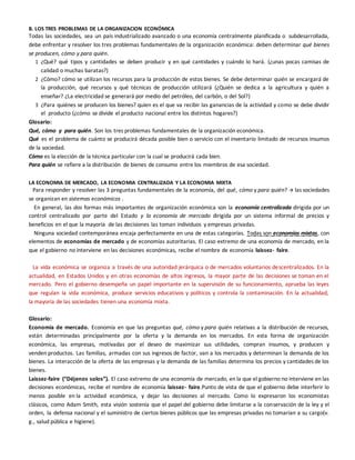 B. LOS TRES PROBLEMAS DE LA ORGANIZACION ECONÓMICA
Todas las sociedades, sea un país industrializado avanzado o una economía centralmente planificada o subdesarrollada,
debe enfrentar y resolver los tres problemas fundamentales de la organización económica: deben determinar qué bienes
se producen, cómo y para quién.
1 ¿Qué? qué tipos y cantidades se deben producir y en qué cantidades y cuándo lo hará. (¿unas pocas camisas de
calidad o muchas baratas?)
2 ¿Cómo? cómo se utilizan los recursos para la producción de estos bienes. Se debe determinar quién se encargará de
la producción, qué recursos y qué técnicas de producción utilizará (¿Quién se dedica a la agricultura y quién a
enseñar? ¿La electricidad se generará por medio del petróleo, del carbón, o del Sol?)
3 ¿Para quiénes se producen los bienes? quien es el que va recibir las ganancias de la actividad y como se debe dividir
el producto (¿cómo se divide el producto nacional entre los distintos hogares?)
Glosario:
Qué, cómo y para quién. Son los tres problemas fundamentales de la organización económica.
Qué es el problema de cuánto se producirá década posible bien o servicio con el inventario limitado de recursos insumos
de la sociedad.
Cómo es la elección de la técnica particular con la cual se producirá cada bien.
Para quién se refiere a la distribución de bienes de consumo entre los miembros de esa sociedad.
LA ECONOMIA DE MERCADO, LA ECONOMIA CENTRALIZADA Y LA ECONOMIA MIXTA
Para responder y resolver las 3 preguntas fundamentales de la economía, del qué, cómo y para quién?  las sociedades
se organizan en sistemas económicos .
En general, las dos formas más importantes de organización económica son la economía centralizada dirigida por un
control centralizado por parte del Estado y la economía de mercado dirigida por un sistema informal de precios y
beneficios en el que la mayoría de las decisiones las toman individuos y empresas privadas.
Ninguna sociedad contemporánea encaja perfectamente en una de estas categorías. Todas son economías mixtas, con
elementos de economías de mercado y de economías autoritarias. El caso extremo de una economía de mercado, en la
que el gobierno no interviene en las decisiones económicas, recibe el nombre de economía laissez- faire.
La vida económica se organiza a través de una autoridad jerárquica o de mercados voluntarios descentralizados. En la
actualidad, en Estados Unidos y en otras economías de altos ingresos, la mayor parte de las decisiones se toman en el
mercado. Pero el gobierno desempeña un papel importante en la supervisión de su funcionamiento, aprueba las leyes
que regulan la vida económica, produce servicios educativos y políticos y controla la contaminación. En la actualidad,
la mayoría de las sociedades tienen una economía mixta.
Glosario:
Economía de mercado. Economía en que las preguntas qué, cómo y para quién relativas a la distribución de recursos,
están determinadas principalmente por la oferta y la demanda en los mercados. En esta forma de organización
económica, las empresas, motivadas por el deseo de maximizar sus utilidades, compran insumos, y producen y
venden productos. Las familias, armadas con sus ingresos de factor, van a los mercados y determinan la demanda de los
bienes. La interacción de la oferta de las empresas y la demanda de las familias determina los precios y cantidades de los
bienes.
Laissez-faire (“Déjenos solos”). El caso extremo de una economía de mercado, en la que el gobierno no interviene en las
decisiones económicas, recibe el nombre de economía laissez- faire.Punto de vista de que el gobierno debe interferir lo
menos posible en la actividad económica, y dejar las decisiones al mercado. Como lo expresaron los economistas
clásicos, como Adam Smith, esta visión sostenía que el papel del gobierno debe limitarse a la conservación de la ley y el
orden, la defensa nacional y el suministro de ciertos bienes públicos que las empresas privadas no tomarían a su cargo(v.
g., salud pública e higiene).
 
