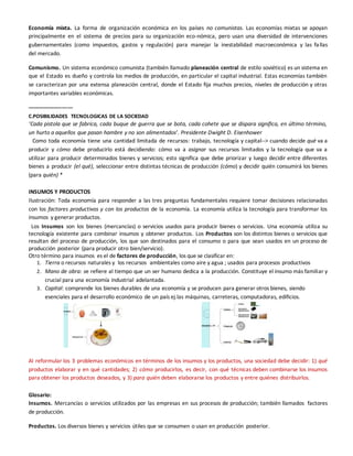 Economía mixta. La forma de organización económica en los países no comunistas. Las economías mixtas se apoyan
principalmente en el sistema de precios para su organización eco-nómica, pero usan una diversidad de intervenciones
gubernamentales (como impuestos, gastos y regulación) para manejar la inestabilidad macroeconómica y las fallas
del mercado.
Comunismo. Un sistema económico comunista (también llamado planeación central de estilo soviético) es un sistema en
que el Estado es dueño y controla los medios de producción, en particular el capital industrial. Estas economías también
se caracterizan por una extensa planeación central, donde el Estado fija muchos precios, niveles de producción y otras
importantes variables económicas.
-------------------------
C.POSIBILIDADES TECNOLOGICAS DE LA SOCIEDAD
‘Cada pistola que se fabrica, cada buque de guerra que se bota, cada cohete que se dispara significa, en último término,
un hurto a aquellos que pasan hambre y no son alimentados’. Presidente Dwight D. Eisenhower
Como toda economía tiene una cantidad limitada de recursos: trabajo, tecnología y capital--> cuando decide qué va a
producir y cómo debe producirlo está decidiendo: cómo va a asignar sus recursos limitados y la tecnología que va a
utilizar para producir determinados bienes y servicios; esto significa que debe priorizar y luego decidir entre diferentes
bienes a producir (el qué), seleccionar entre distintas técnicas de producción (cómo) y decidir quién consumirá los bienes
(para quién) *
INSUMOS Y PRODUCTOS
Ilustración: Toda economía para responder a las tres preguntas fundamentales requiere tomar decisiones relacionadas
con los factores productivos y con los productos de la economía. La economía utiliza la tecnología para transformar los
insumos y generar productos.
Los Insumos son los bienes (mercancías) o servicios usados para producir bienes o servicios. Una economía utiliza su
tecnología existente para combinar insumos y obtener productos. Los Productos son los distintos bienes o servicios que
resultan del proceso de producción, los que son destinados para el consumo o para que sean usados en un proceso de
producción posterior (para producir otro bien/servicio).
Otro término para insumos es el de factores de producción, los que se clasificar en:
1. Tierra o recursos naturales y los recursos ambientales como aire y agua ; usados para procesos productivos
2. Mano de obra: se refiere al tiempo que un ser humano dedica a la producción. Constituye el insumo más familiar y
crucial para una economía industrial adelantada.
3. Capital: comprende los bienes durables de una economía y se producen para generar otros bienes, siendo
esenciales para el desarrollo económico de un país ej.las máquinas, carreteras, computadoras, edificios.
Al reformular los 3 problemas económicos en términos de los insumos y los productos, una sociedad debe decidir: 1) qué
productos elaborar y en qué cantidades; 2) cómo producirlos, es decir, con qué técnicas deben combinarse los insumos
para obtener los productos deseados, y 3) para quién deben elaborarse los productos y entre quiénes distribuirlos.
Glosario:
Insumos. Mercancías o servicios utilizados por las empresas en sus procesos de producción; también llamados factores
de producción.
Productos. Los diversos bienes y servicios útiles que se consumen o usan en producción posterior.
 