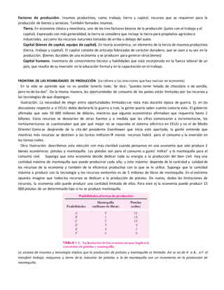 Factores de producción. Insumos productivos, como trabajo, tierra y capital; recursos que se requieren para la
producción de bienes y servicios. También llamados insumos.
Tierra. En economía clásica y neoclásica, uno de los tres factores básicos de la producción (junto con el trabajo y el
capital). Expresado con más generalidad, la tierra se considera que incluye la tierra para propósitos agrícolas o
industriales, así como los recursos naturales tomados de arriba o debajo del suelo.
Capital (bienes de capital, equipo de capital). En teoría económica, un elemento de la tercia de insumos productivos
(tierra, trabajo y capital). El capital consiste de artículos fabricados de carácter duradero, que se usan a su vez en la
producción. (bienes durables de una economía y se producen para generar otros bienes)
Capital humano. Inventario de conocimiento técnico y habilidades que está incorporado en la fuerza laboral de un
país, que resulta de su inversión en la educación formal y en la capacitación en el trabajo.
FRONTERA DE LAS POSIBILIDADES DE PRODUCCiÓN (se refiere a las elecciones que hay realizar en economía)
En la vida se aprende que no es posible tenerlo todo. Se dice: “puedes tener helado de chocolate o de vainilla,
pero no de los dos”. De la misma manera, las oportunidades de consumo de los países están limitadas por los recursos y
las tecnologías de que dispongan.
Ilustración: La necesidad de elegir entre oportunidades limitadasse nota más durante época de guerra. Ej. en las
discusiones respecto a si EEUU debía declararle la guerra a Irak, la gente quería saber cuánto costaría ésta. El gobierno
afirmaba que solo 50 000 millones de dólares, mientras que algunos economistas afirmaban que requeriría hasta 2
billones. Estos recursos se desviarían de otras fuentes y a medida que las cifras comenzaron a incrementarse, los
norteamericanos se cuestionaban que por qué mejor no se reparaba el sistema eléctrico en EEUU y no el de Medio
Oriente! Como se desprende de la cita del presidente Eisenhower que inicia este apartado, la gente entiende que
mientras más recursos se destinen a las tareas militares menos recursos habrá para el consumo y la inversión en
las tareas civiles.
Otra Ilustración: describimos esta elección con más claridad cuando pensamos en una economía que solo produce 2
bienes económicos: pistolas y mantequilla. Las pistolas son para el consumo o gasto’ militar’ y la mantequilla para el
consumo civil. Suponga que esta economía decide dedicar toda su energía a la producción del bien civil. Hay una
cantidad máxima de mantequilla que puede producirse cada año, y este máximo depende de la cantidad y calidad de
los recursos de la economía y también de la eficiencia productiva con la que se le utilice. Suponga que la cantidad
máxima a producir con la tecnología y los recursos existentes es de 5 millones de libras de mantequilla. En el extremo
opuesto imagine que todos los recursos se dedican a la producción de pistolas. De nuevo, dadas las limitaciones de
recursos, la economía sólo puede producir una cantidad limitada de ellas. Para este ej la economía puede producir 15
000 pistolas de un determinado tipo si no se produce mantequilla.
La escasez de insumos y tecnología implica que la producción de pistolas y mantequilla es limitada. Así se va de A a B… a F al
transferir trabajo, máquinas y tierra de la industria de pistolas a la de mantequilla con un incremento en la producción de
mantequilla.
 
