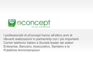 I professionisti di eConcept hanno all’attivo anni di
rilevanti realizzazioni in partnership con i più importanti
Carrier telefonici italiani e Società leader dei settori
Enterprise, Bancario, Assicurativo, Sanitario e le
Pubbliche Amministrazioni
 