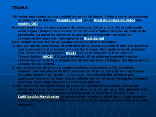 TRAMA:

En redes una trama es una unidad de envío de datos. Viene a ser el equivalente
    de paquete de datos o Paquete de red, en el Nivel de enlace de datos del
    modelo OSI.
Normalmente una trama constará de cabecera, datos y cola. En la cola suele
    estar algún chequeo de errores. En la cabecera habrá campos de control de
    protocolo. La parte de datos es la que quiera transmitir en nivel de
    comunicación superior, típicamente el Nivel de red.
Para delimitar una trama se pueden emplear cuatro métodos:
1.-por conteo de caracteres: al principio de la trama se pone el número de bytes
    que representar el principio y fin de las tramas. Habitualmente se emplean
    STX (Start of Transmission: ASCII #2) para empezar y ETX (End of
    Transmission: ASCII #3) para terminar. Si se quieren transmitir datos
    arbitrarios se recurre a secuencias de escape para distinguir los datos de los
    caracteres de control.
2.-por secuencias de bits: en comunicaciones orientadas a bit, se puede
    emplear una secuencia de bits para indicar el principio y fin de una trama.
    Se suele emplear el "guión", 01111110, en transmisión siempre que
    aparezcan cinco unos seguidos se rellena con un cero; en recepción siempre
    que tras cinco unos aparezca un cero se elimina.
3.-por violación del nivel físico: se trata de introducir una señal, o nivel de
    señal, que no se corresponda ni con un uno ni con un cero. Por ejemplo si la
    codificación física es bipolar se puede usar el nivel de 0 voltios, o en
    Codificación Manchester se puede tener la señal a nivel alto o bajo durante
    todo el tiempo de bit (evitando la transición de niveles característica de este
    sistema).
 
