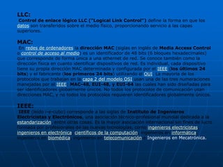 LLC:
 Control de enlace lógico LLC ("Logical Link Control") define la forma en que los
datos son transferidos sobre el medio físico, proporcionando servicio a las capas
superiores.

MAC:
 En redes de ordenadores la dirección MAC (siglas en inglés de Media Access Control
o control de acceso al medio) es un identificador de 48 bits (6 bloques hexadecimales)
que corresponde de forma única a una ethernet de red. Se conoce también como la
dirección física en cuanto identificar dispositivos de red. Es individual, cada dispositivo
tiene su propia dirección MAC determinada y configurada por el IEEE (los últimos 24
bits) y el fabricante (los primeros 24 bits) utilizando el OUI. La mayoría de los
protocolos que trabajan en la capa 2 del modelo OSI usan una de las tres numeraciones
manejadas por el IEEE: MAC-48, EUI-48, y EUI-64 las cuales han sido diseñadas para
ser identificadores globalmente únicos. No todos los protocolos de comunicación usan
direcciones MAC, y no todos los protocolos requieren identificadores globalmente únicos.

IEEE:
 IEEE (leído i-e-cubo) corresponde a las siglas de Instituto de Ingenieros
Electricistas y Electrónicos, una asociación técnico-profesional mundial dedicada a la
estandarización, entre otras cosas. Es la mayor asociación internacional sin fines de lucro
formada por profesionales de las nuevas tecnologías, como ingenieros electricistas,
ingenieros en electrónica, científicos de la computación, ingenieros en informática,
ingenieros en biomédica, ingenieros en telecomunicación e Ingenieros en Mecatrónica.
 