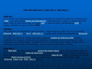 IEEE 802,IEEE 802.2,IEEE 802.3, IEEE 802.5:


IEEE 802
es un estudio de estándares perteneciente al Instituto de Ingenieros Eléctricos y Electrónicos
(IEEE), que actúa sobre Redes de Ordenadores, concretamente y según su propia definición
sobre redes de área local (RAL, en inglés LAN) y redes de área metropolitana (MAN en
inglés). También se usa el nombre IEEE

IEEE802
para referirse a los estándares que proponen, y algunos de los cuales son muy conocidos:
Ethernet (IEEE 802.3), o Wi-Fi (IEEE 802.11), incluso está intentando estandarizar Bluetooth
en el 802.15.
Se centra en definir los niveles más bajos (según el modelo de referencia OSI o sobre
cualquier otro modelo), concretamente subdivide el segundo nivel, el de enlace, en dos
subniveles, el de enlace lógico, recogido en 802.2, y el de acceso al medio. El resto de los
estándares recogen tanto el nivel físico, como el subnivel de acceso al medio.

IEEE 802.2
es el IEEE 802 estándar que define el control de enlace lógico (LLC), que es la parte superior
de la capa enlace en las redes de area local. La subcapa LLC presenta un interfaz uniforme al
usuario del servicio enlace de datos, normalmente la capa de red. Bajo la subcapa LLC esta la
subcapa Media Access Control (MAC), que depende de la configuración de red usada
(Ethernet, token ring, FDDI, 802.11, etc.).
 