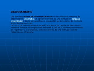 Direccionamiento
Los llamados modos de direccionamiento son las diferentes maneras de
especificar en informática un operando dentro de una instrucción (lenguaje
ensamblador). Cómo se especifican e interpretan las direcciones de memoria
según las instrucciones.
Un modo de direccionamiento especifica la forma de calcular la dirección de
memoria efectiva de un operando mediante el uso de la información contenida
en registros y / o constantes, contenida dentro de una instrucción de la
máquina o en otra parte.
 