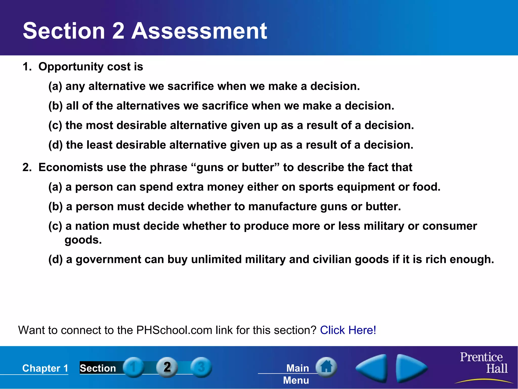 Section 2 Assessment 1.  Opportunity cost is (a) any alternative we sacrifice when we make a decision. (b) all of the alternatives we sacrifice when we make a decision. (c) the most desirable alternative given up as a result of a decision. (d) the least desirable alternative given up as a result of a decision. 2.  Economists use the phrase “guns or butter” to describe the fact that (a) a person can spend extra money either on sports equipment or food. (b) a person must decide whether to manufacture guns or butter. (c) a nation must decide whether to produce more or less military or consumer goods. (d) a government can buy unlimited military and civilian goods if it is rich enough. Want to connect to the PHSchool.com link for this section?  Click Here! 
