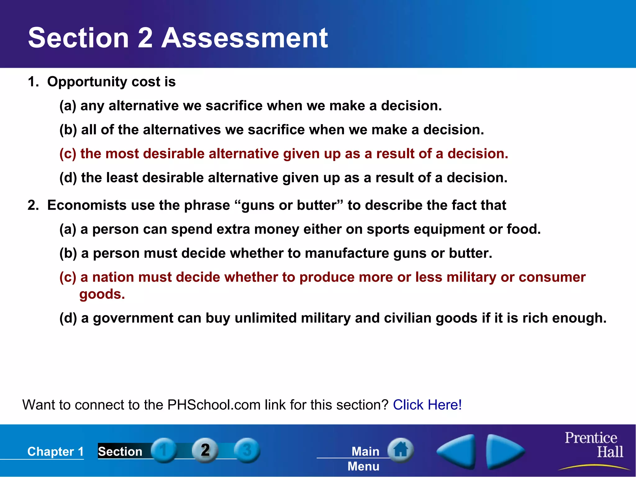 Section 2 Assessment 1.  Opportunity cost is (a) any alternative we sacrifice when we make a decision. (b) all of the alternatives we sacrifice when we make a decision. (c) the most desirable alternative given up as a result of a decision. (d) the least desirable alternative given up as a result of a decision. 2.  Economists use the phrase “guns or butter” to describe the fact that (a) a person can spend extra money either on sports equipment or food. (b) a person must decide whether to manufacture guns or butter. (c) a nation must decide whether to produce more or less military or consumer goods. (d) a government can buy unlimited military and civilian goods if it is rich enough. Want to connect to the PHSchool.com link for this section?  Click Here! 