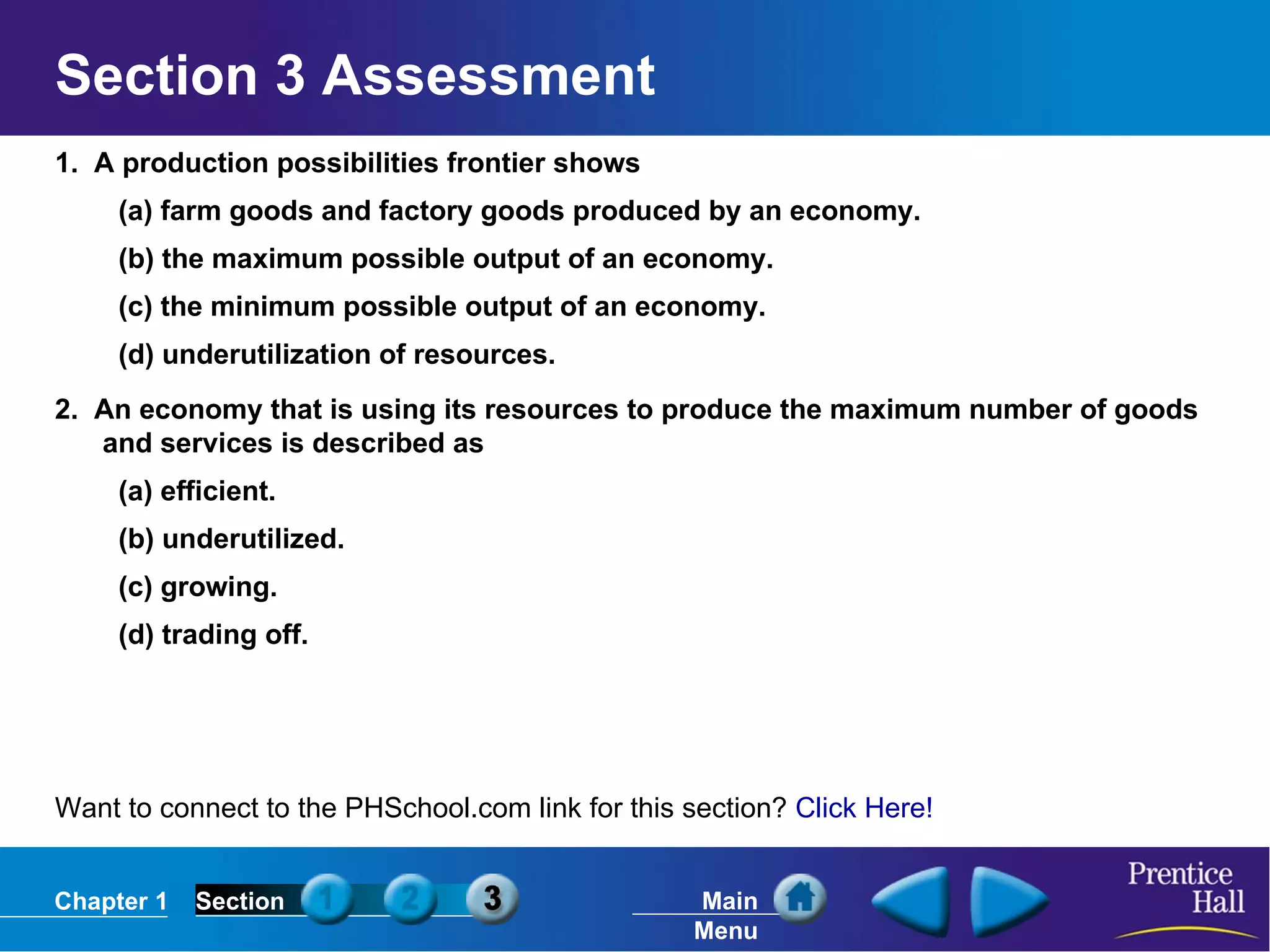 1.  A production possibilities frontier shows (a) farm goods and factory goods produced by an economy. (b) the maximum possible output of an economy. (c) the minimum possible output of an economy. (d) underutilization of resources. 2.  An economy that is using its resources to produce the maximum number of goods and services is described as  (a) efficient. (b) underutilized. (c) growing. (d) trading off. Section 3 Assessment Want to connect to the PHSchool.com link for this section?  Click Here! 