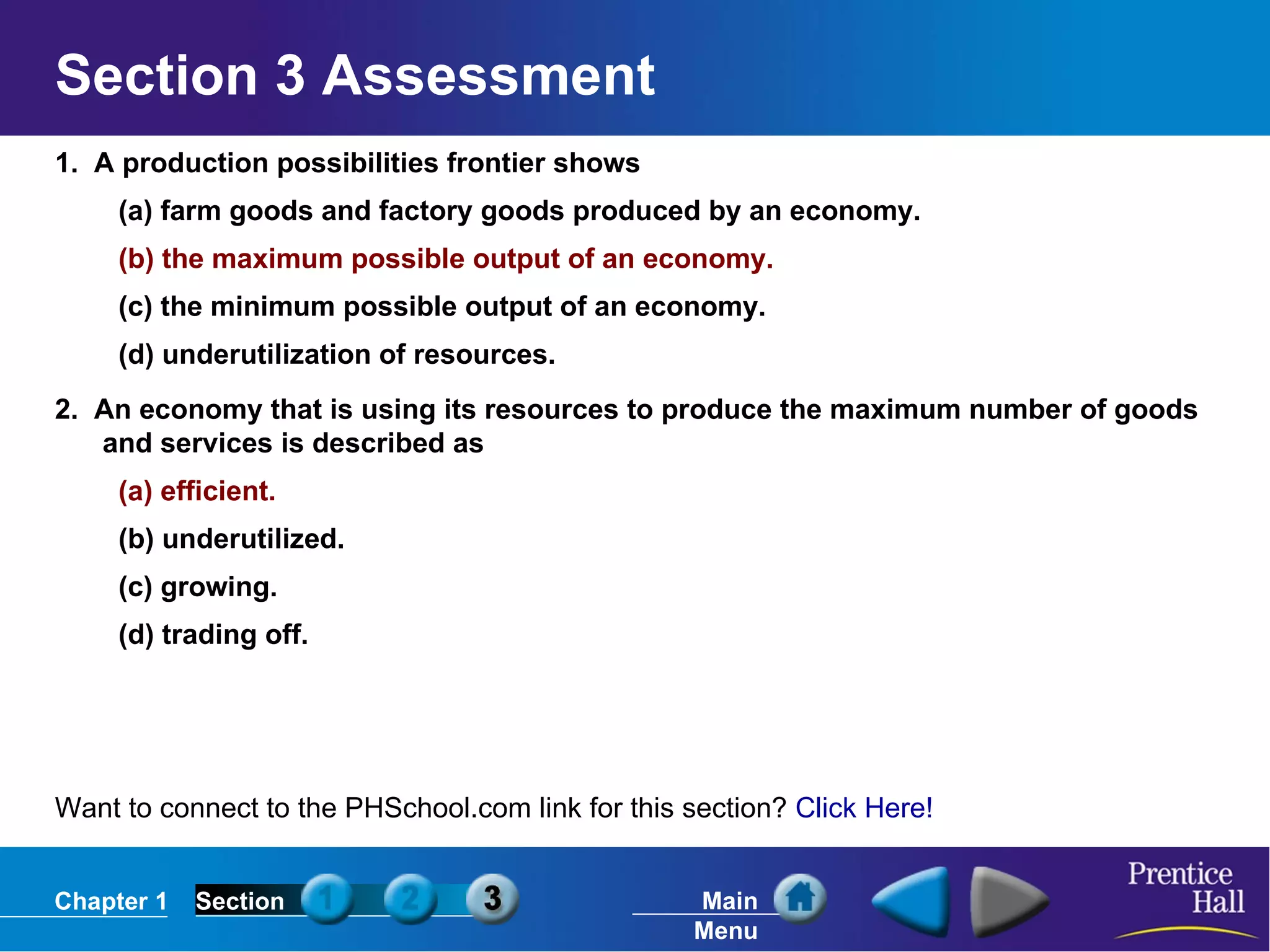 1.  A production possibilities frontier shows (a) farm goods and factory goods produced by an economy. (b) the maximum possible output of an economy. (c) the minimum possible output of an economy. (d) underutilization of resources. 2.  An economy that is using its resources to produce the maximum number of goods and services is described as  (a) efficient. (b) underutilized. (c) growing. (d) trading off. Section 3 Assessment Want to connect to the PHSchool.com link for this section?  Click Here! 