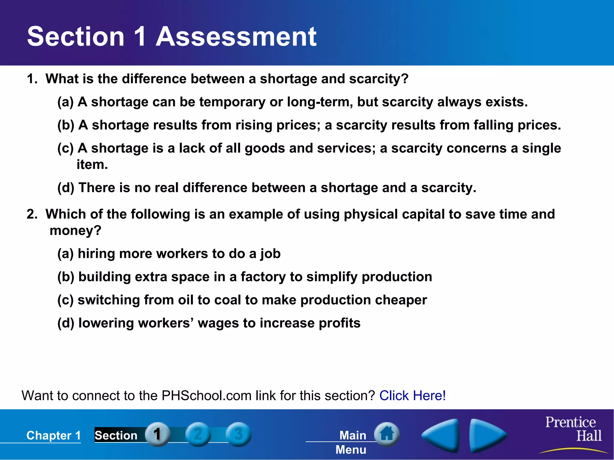 Section 1 Assessment 1.  What is the difference between a shortage and scarcity? (a) A shortage can be temporary or long-term, but scarcity always exists. (b) A shortage results from rising prices; a scarcity results from falling prices. (c) A shortage is a lack of all goods and services; a scarcity concerns a single item. (d) There is no real difference between a shortage and a scarcity. 2.  Which of the following is an example of using physical capital to save time and money? (a) hiring more workers to do a job (b) building extra space in a factory to simplify production (c) switching from oil to coal to make production cheaper (d) lowering workers’ wages to increase profits Want to connect to the PHSchool.com link for this section?  Click Here! 