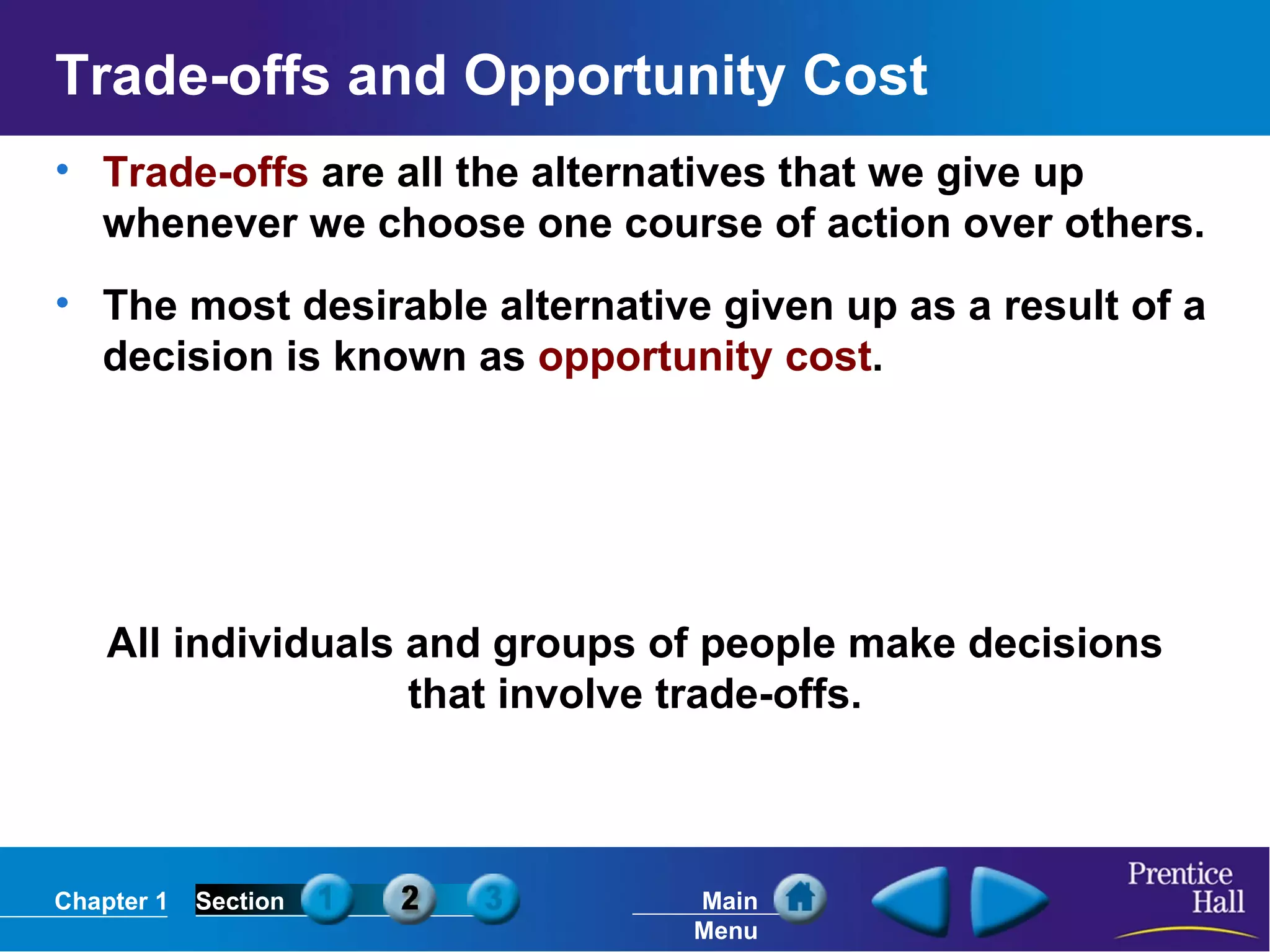 Trade-offs and Opportunity Cost Trade-offs  are all the alternatives that we give up whenever we choose one course of action over others. The most desirable alternative given up as a result of a decision is known as  opportunity cost . All individuals and groups of people make decisions that involve trade-offs. 