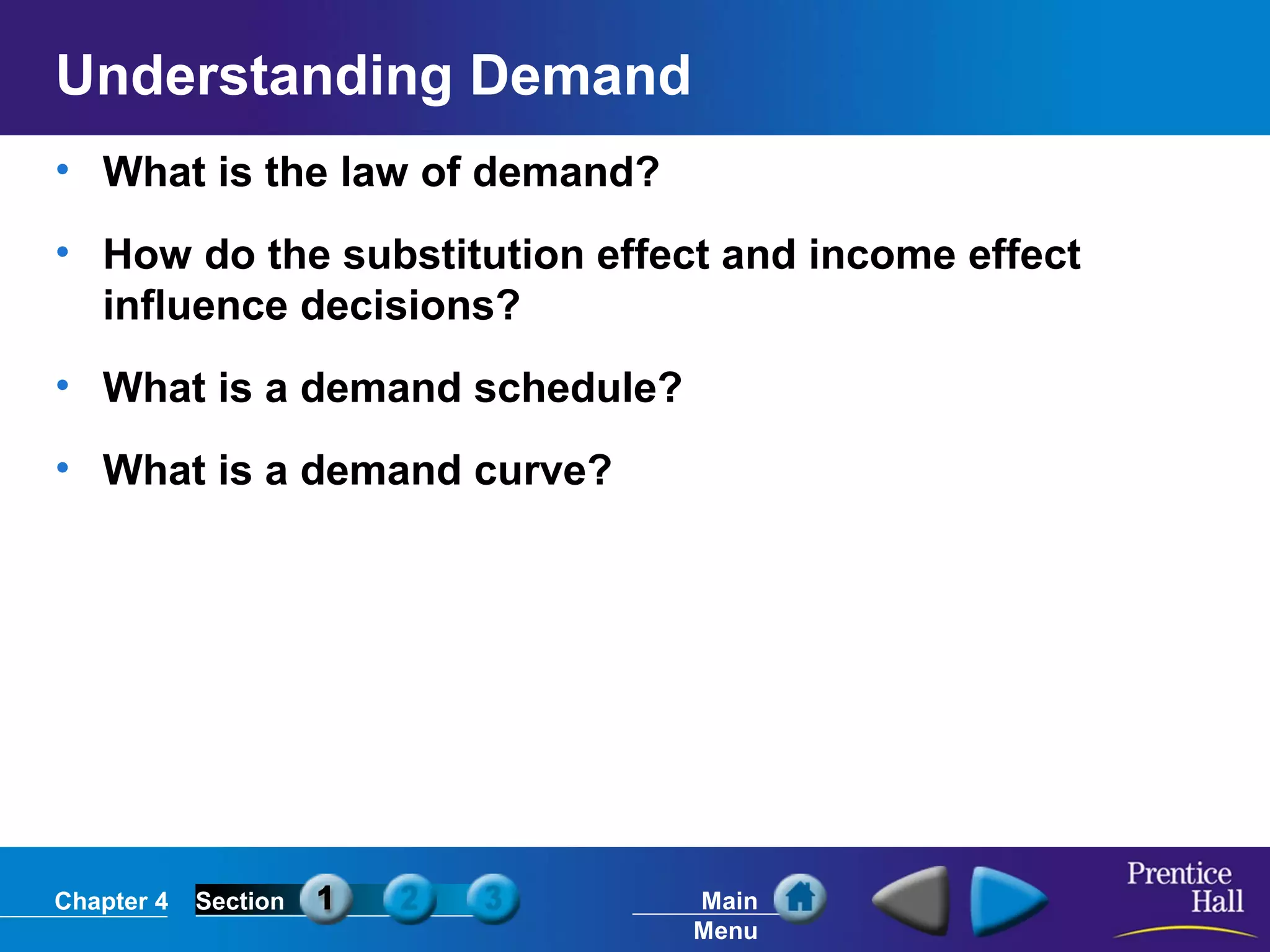 Chapter 4 Section Main
Menu
Understanding Demand
• What is the law of demand?
• How do the substitution effect and income effect
influence decisions?
• What is a demand schedule?
• What is a demand curve?
 