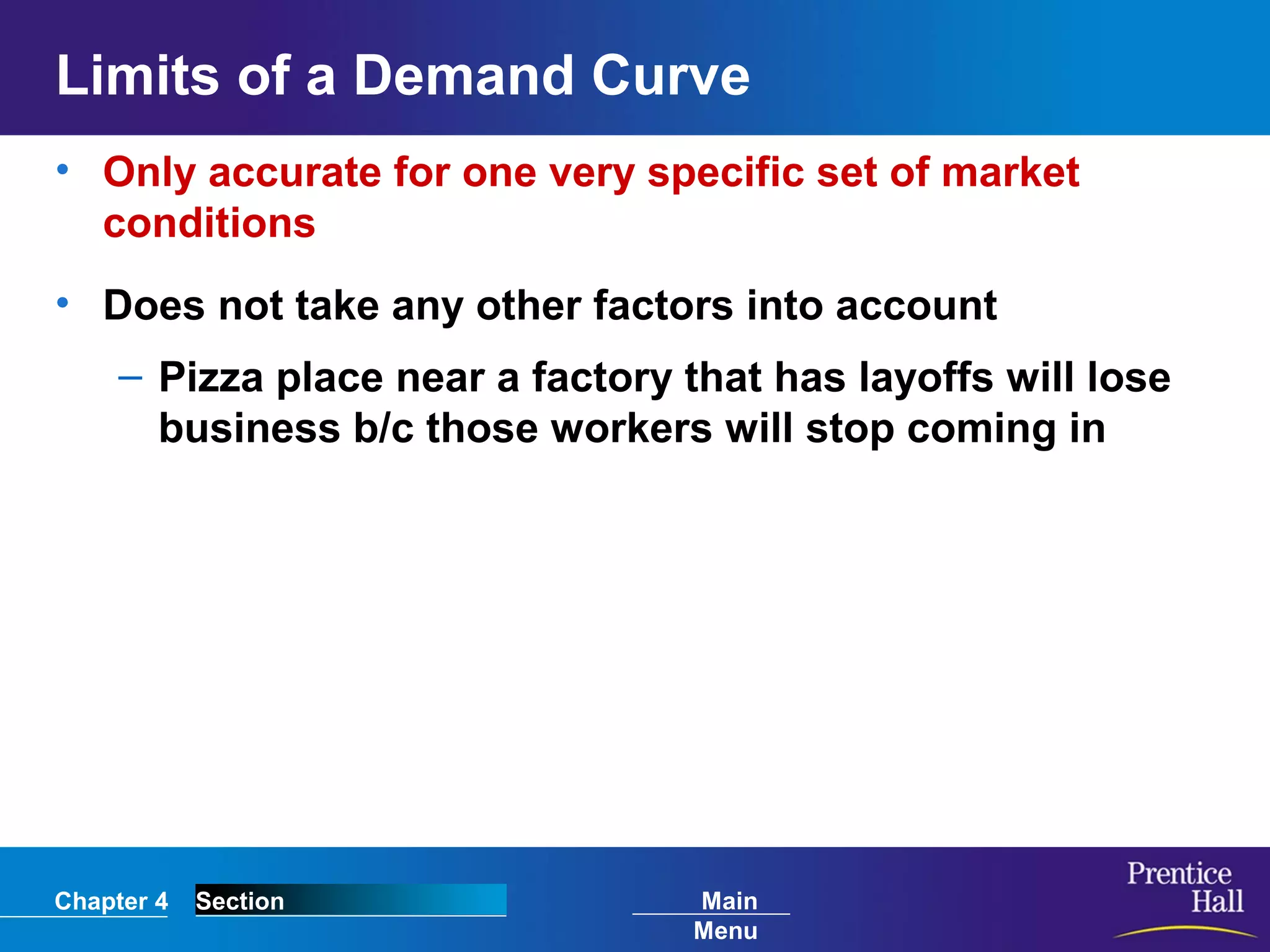 Chapter 4 Section Main
Menu
Limits of a Demand Curve
• Only accurate for one very specific set of market
conditions
• Does not take any other factors into account
– Pizza place near a factory that has layoffs will lose
business b/c those workers will stop coming in
 