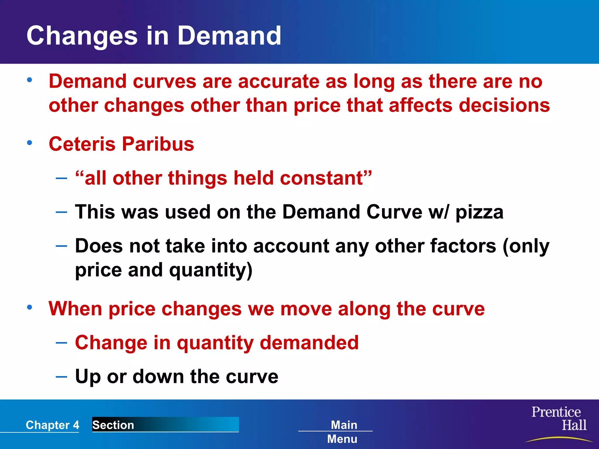 Chapter 4 Section Main
Menu
Changes in Demand
• Demand curves are accurate as long as there are no
other changes other than price that affects decisions
• Ceteris Paribus
– “all other things held constant”
– This was used on the Demand Curve w/ pizza
– Does not take into account any other factors (only
price and quantity)
• When price changes we move along the curve
– Change in quantity demanded
– Up or down the curve
 