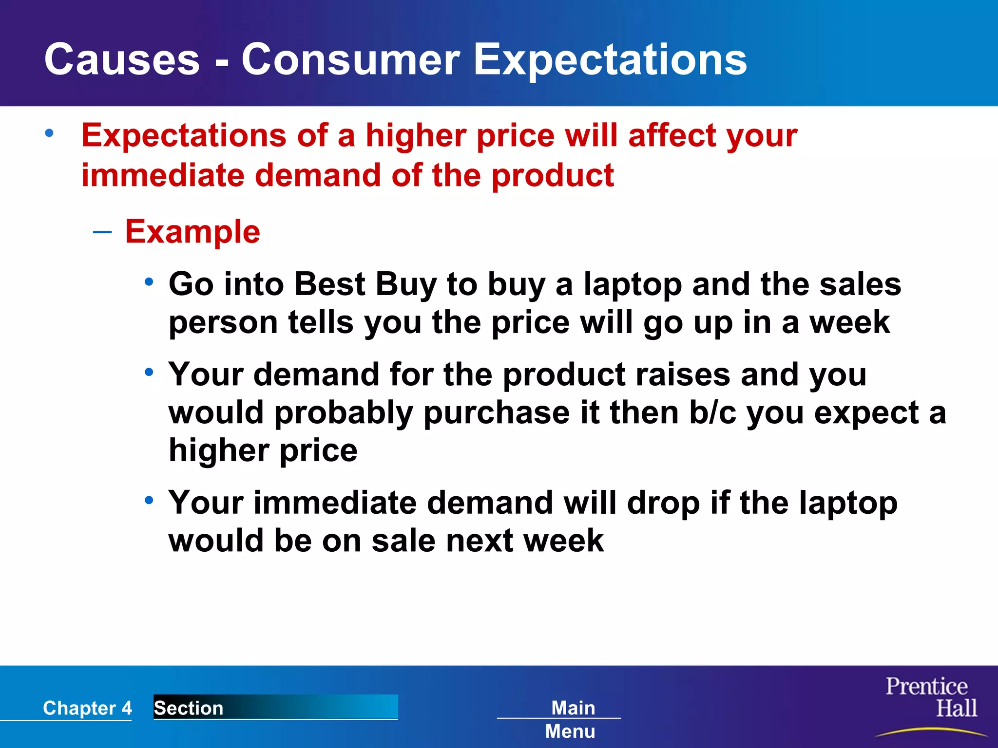 Chapter 4 Section Main
Menu
Causes - Consumer Expectations
• Expectations of a higher price will affect your
immediate demand of the product
– Example
• Go into Best Buy to buy a laptop and the sales
person tells you the price will go up in a week
• Your demand for the product raises and you
would probably purchase it then b/c you expect a
higher price
• Your immediate demand will drop if the laptop
would be on sale next week
 