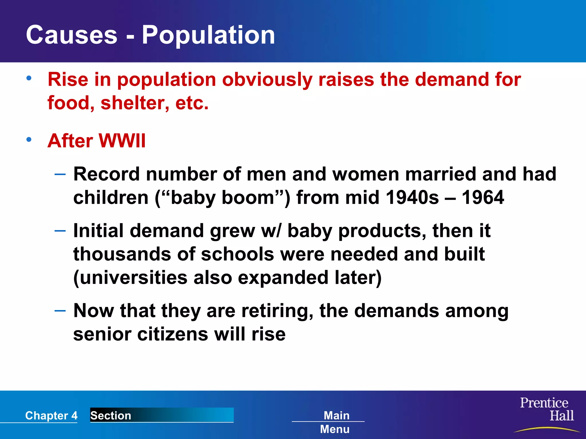 Chapter 4 Section Main
Menu
Causes - Population
• Rise in population obviously raises the demand for
food, shelter, etc.
• After WWII
– Record number of men and women married and had
children (“baby boom”) from mid 1940s – 1964
– Initial demand grew w/ baby products, then it
thousands of schools were needed and built
(universities also expanded later)
– Now that they are retiring, the demands among
senior citizens will rise
 