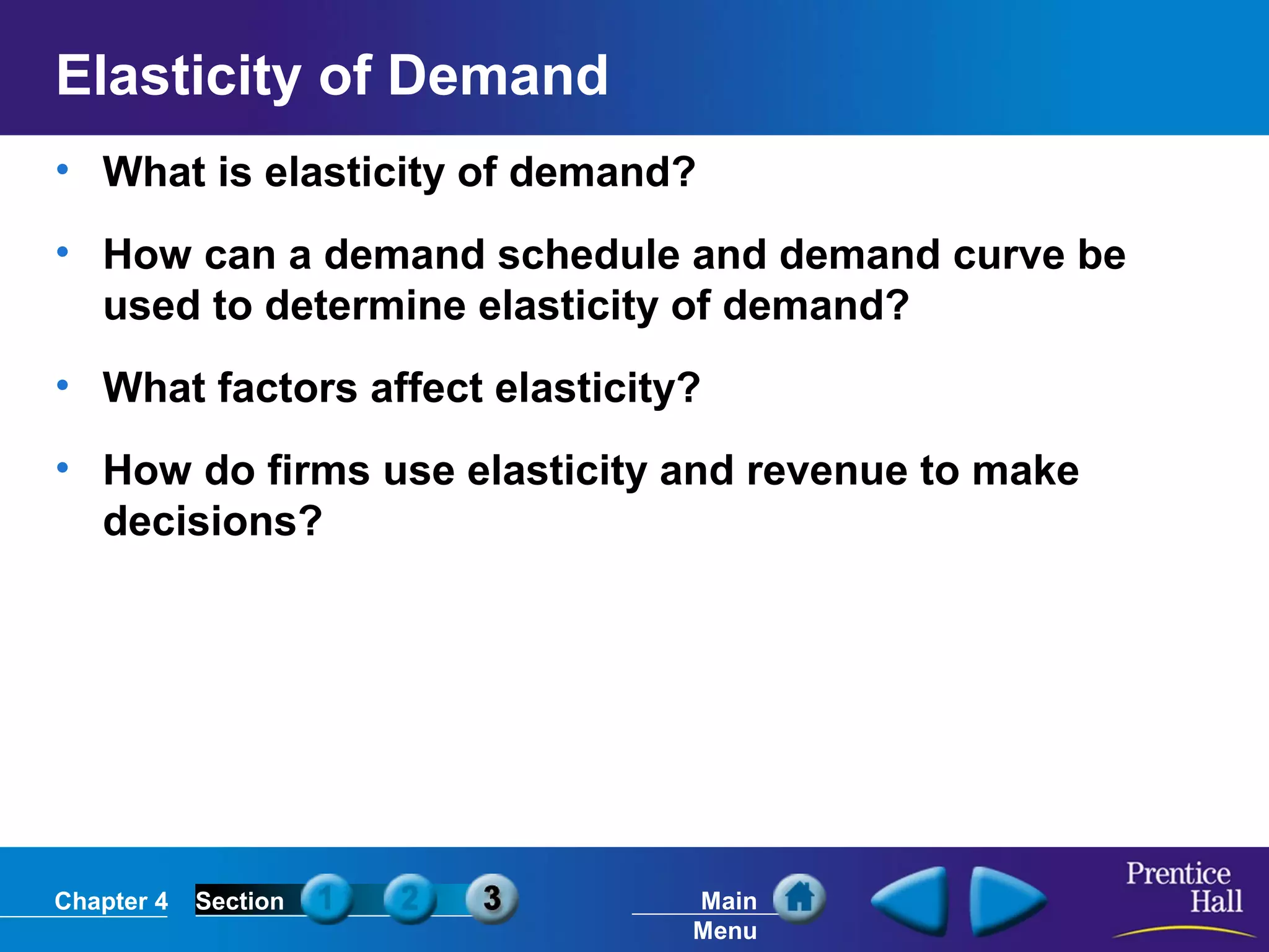 Chapter 4 Section Main
Menu
Elasticity of Demand
• What is elasticity of demand?
• How can a demand schedule and demand curve be
used to determine elasticity of demand?
• What factors affect elasticity?
• How do firms use elasticity and revenue to make
decisions?
 