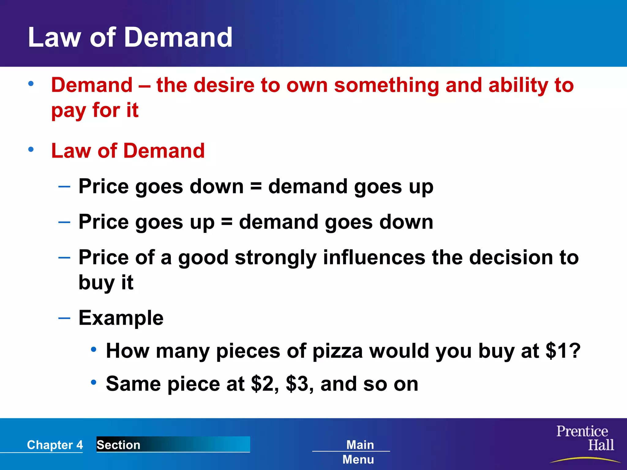 Chapter 4 Section Main
Menu
Law of Demand
• Demand – the desire to own something and ability to
pay for it
• Law of Demand
– Price goes down = demand goes up
– Price goes up = demand goes down
– Price of a good strongly influences the decision to
buy it
– Example
• How many pieces of pizza would you buy at $1?
• Same piece at $2, $3, and so on
 