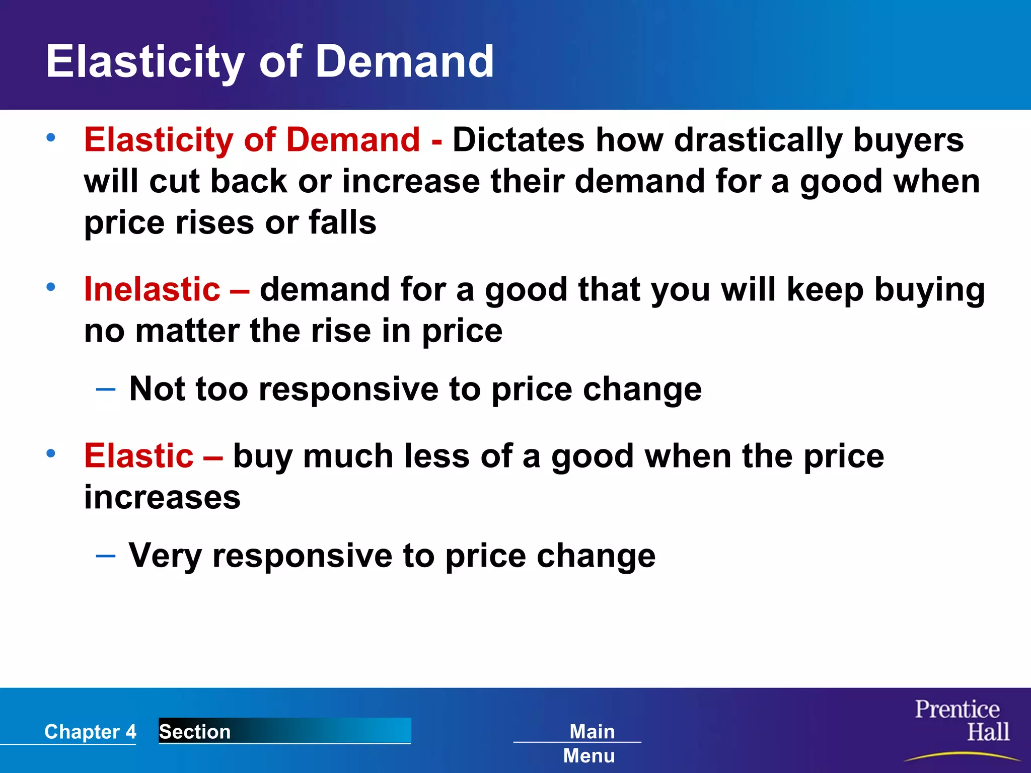 Chapter 4 Section Main
Menu
Elasticity of Demand
• Elasticity of Demand - Dictates how drastically buyers
will cut back or increase their demand for a good when
price rises or falls
• Inelastic – demand for a good that you will keep buying
no matter the rise in price
– Not too responsive to price change
• Elastic – buy much less of a good when the price
increases
– Very responsive to price change
 
