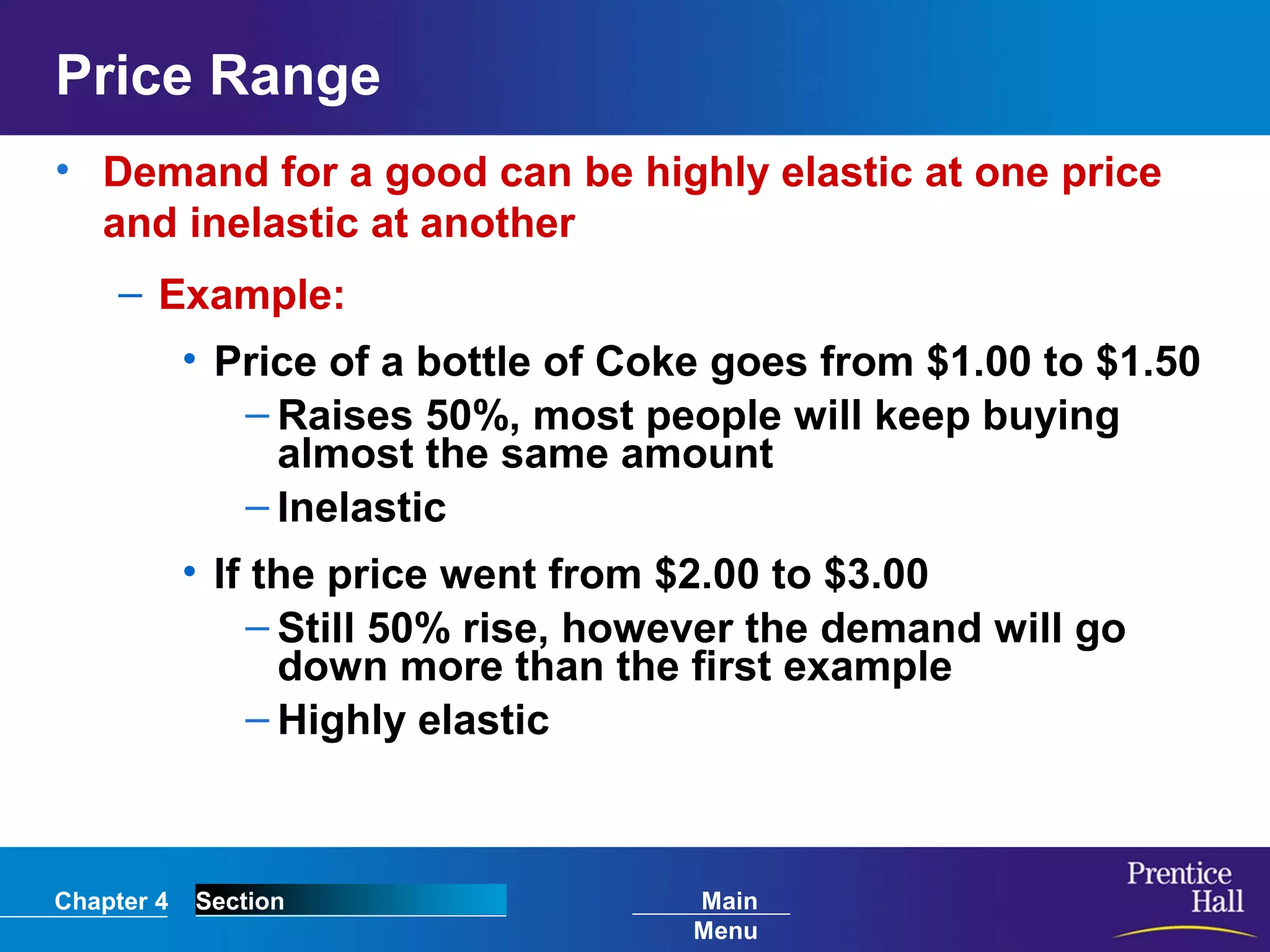 Chapter 4 Section Main
Menu
Price Range
• Demand for a good can be highly elastic at one price
and inelastic at another
– Example:
• Price of a bottle of Coke goes from $1.00 to $1.50
– Raises 50%, most people will keep buying
almost the same amount
– Inelastic
• If the price went from $2.00 to $3.00
– Still 50% rise, however the demand will go
down more than the first example
– Highly elastic
 