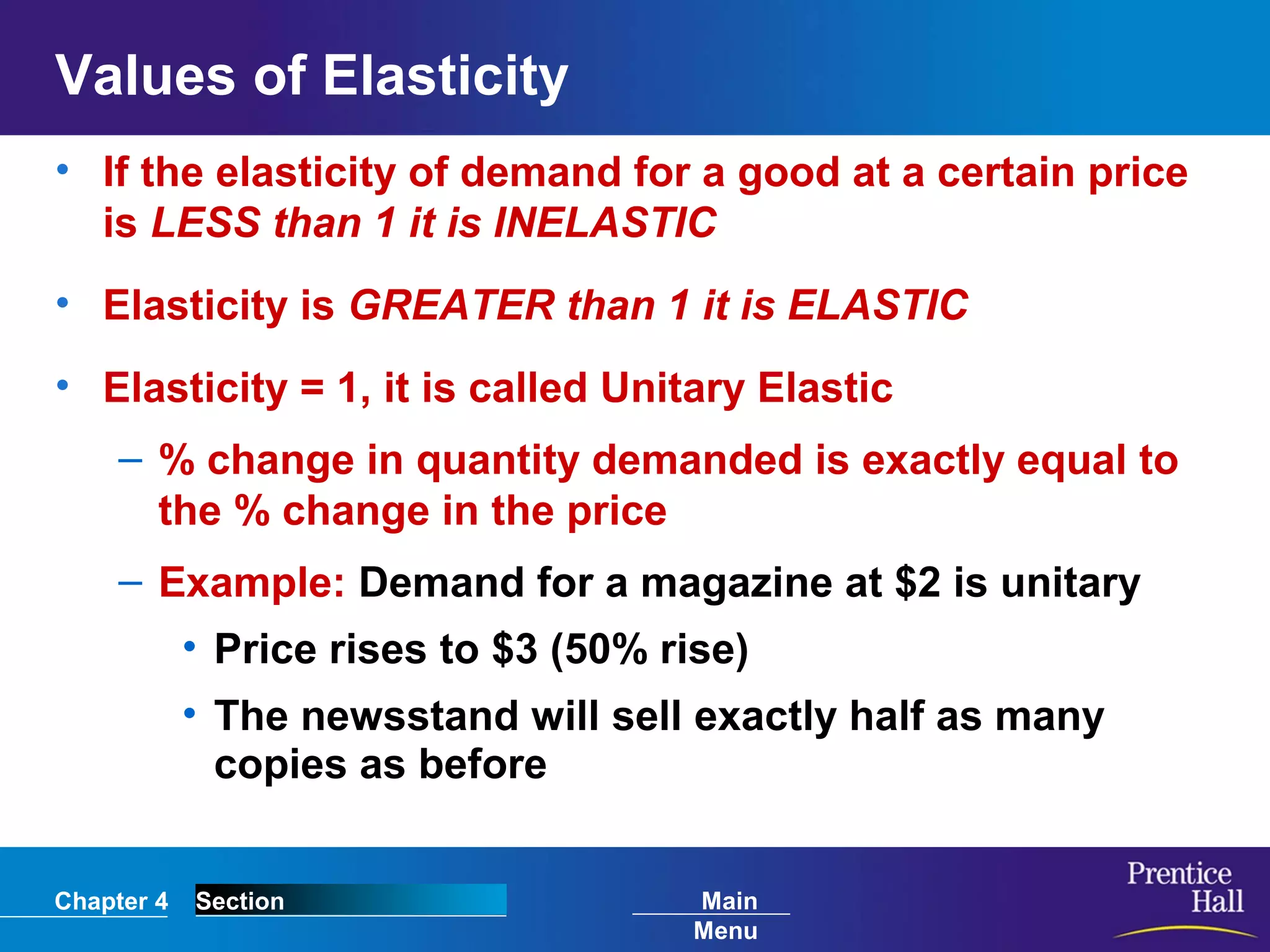 Chapter 4 Section Main
Menu
Values of Elasticity
• If the elasticity of demand for a good at a certain price
is LESS than 1 it is INELASTIC
• Elasticity is GREATER than 1 it is ELASTIC
• Elasticity = 1, it is called Unitary Elastic
– % change in quantity demanded is exactly equal to
the % change in the price
– Example: Demand for a magazine at $2 is unitary
• Price rises to $3 (50% rise)
• The newsstand will sell exactly half as many
copies as before
 