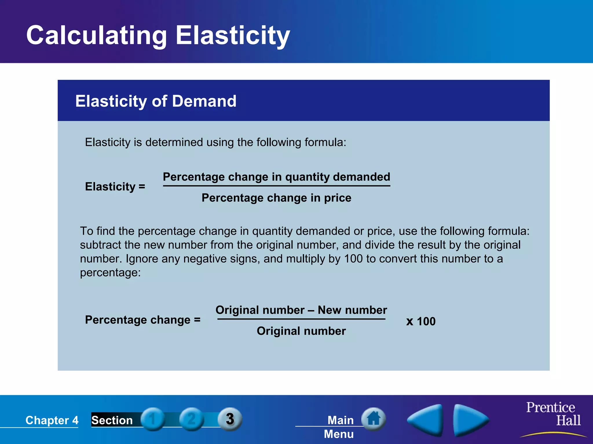 Chapter 4 Section Main
Menu
Elasticity of Demand
Elasticity is determined using the following formula:
Elasticity =
Percentage change in quantity demanded
Percentage change in price
Percentage change =
Original number – New number
Original number
x 100
To find the percentage change in quantity demanded or price, use the following formula:
subtract the new number from the original number, and divide the result by the original
number. Ignore any negative signs, and multiply by 100 to convert this number to a
percentage:
Calculating Elasticity
 