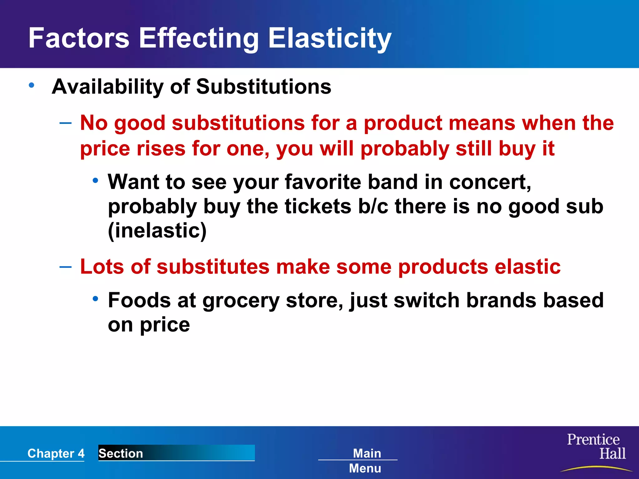 Chapter 4 Section Main
Menu
Factors Effecting Elasticity
• Availability of Substitutions
– No good substitutions for a product means when the
price rises for one, you will probably still buy it
• Want to see your favorite band in concert,
probably buy the tickets b/c there is no good sub
(inelastic)
– Lots of substitutes make some products elastic
• Foods at grocery store, just switch brands based
on price
 