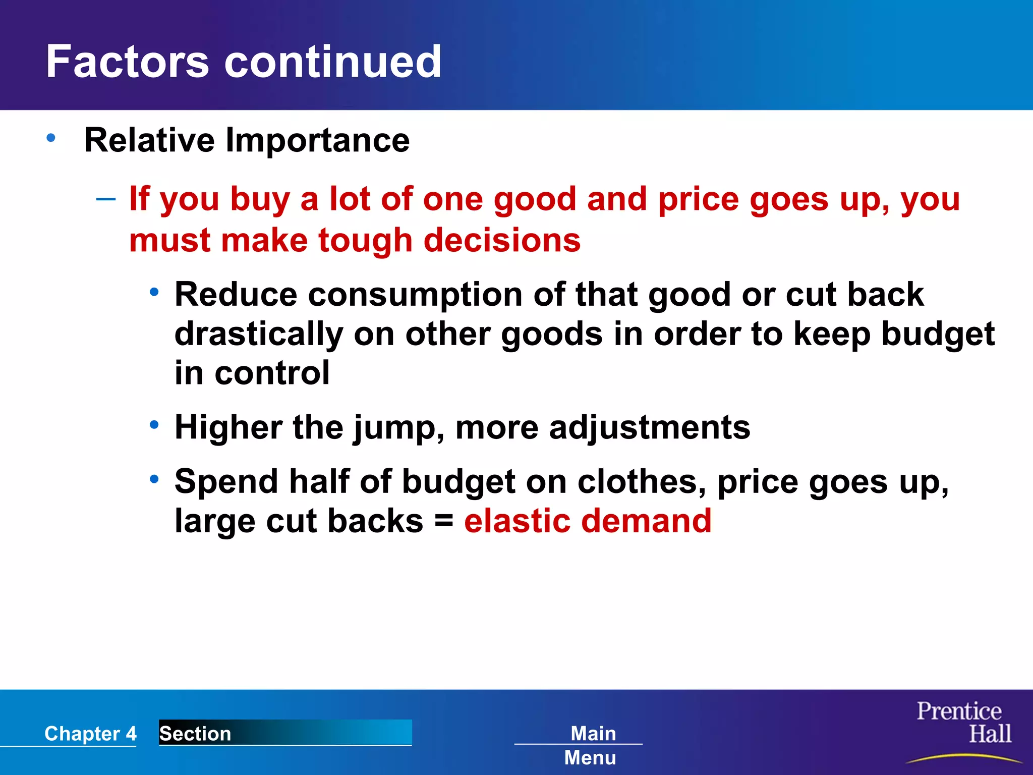 Chapter 4 Section Main
Menu
Factors continued
• Relative Importance
– If you buy a lot of one good and price goes up, you
must make tough decisions
• Reduce consumption of that good or cut back
drastically on other goods in order to keep budget
in control
• Higher the jump, more adjustments
• Spend half of budget on clothes, price goes up,
large cut backs = elastic demand
 