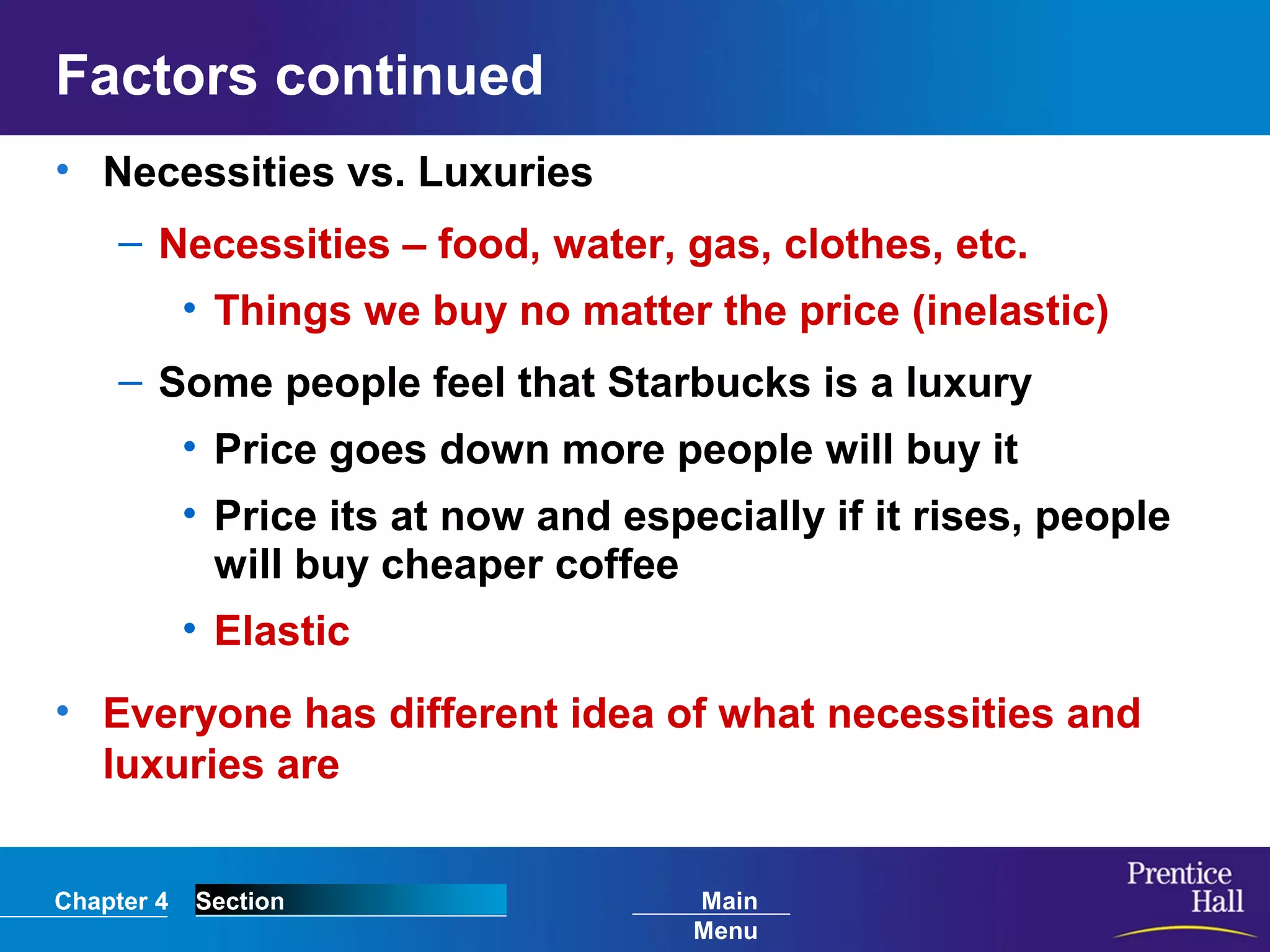 Chapter 4 Section Main
Menu
Factors continued
• Necessities vs. Luxuries
– Necessities – food, water, gas, clothes, etc.
• Things we buy no matter the price (inelastic)
– Some people feel that Starbucks is a luxury
• Price goes down more people will buy it
• Price its at now and especially if it rises, people
will buy cheaper coffee
• Elastic
• Everyone has different idea of what necessities and
luxuries are
 