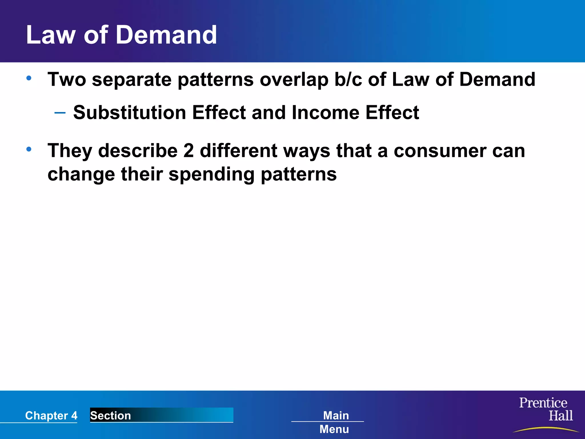 Chapter 4 Section Main
Menu
Law of Demand
• Two separate patterns overlap b/c of Law of Demand
– Substitution Effect and Income Effect
• They describe 2 different ways that a consumer can
change their spending patterns
 