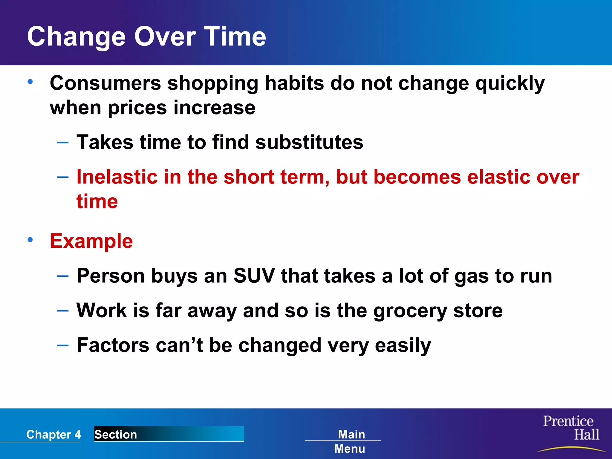 Chapter 4 Section Main
Menu
Change Over Time
• Consumers shopping habits do not change quickly
when prices increase
– Takes time to find substitutes
– Inelastic in the short term, but becomes elastic over
time
• Example
– Person buys an SUV that takes a lot of gas to run
– Work is far away and so is the grocery store
– Factors can’t be changed very easily
 