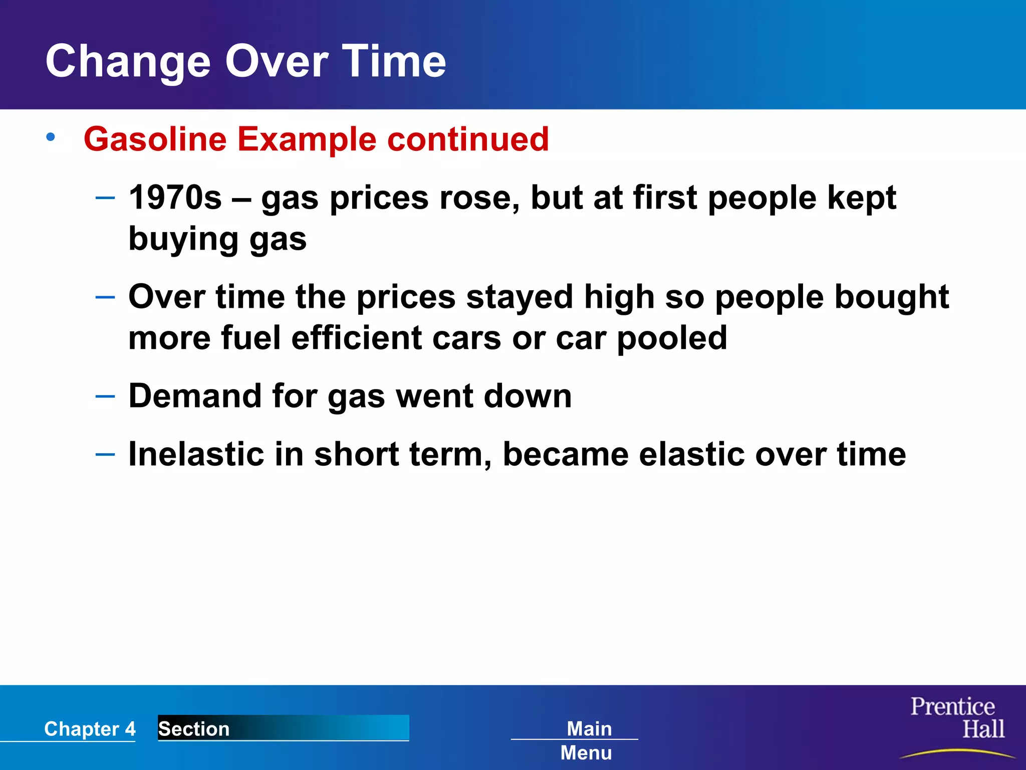 Chapter 4 Section Main
Menu
Change Over Time
• Gasoline Example continued
– 1970s – gas prices rose, but at first people kept
buying gas
– Over time the prices stayed high so people bought
more fuel efficient cars or car pooled
– Demand for gas went down
– Inelastic in short term, became elastic over time
 