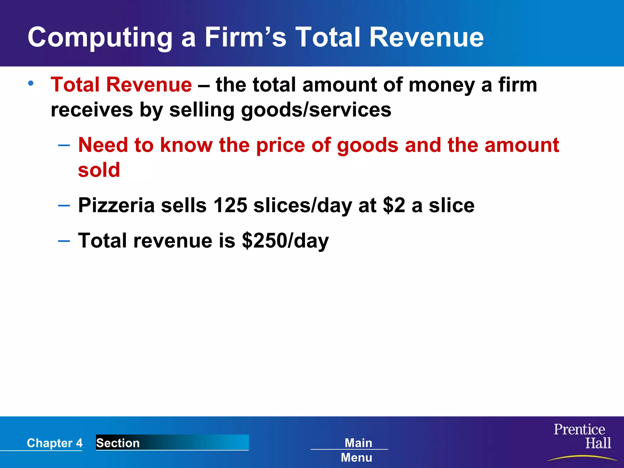 Chapter 4 Section Main
Menu
Computing a Firm’s Total Revenue
• Total Revenue – the total amount of money a firm
receives by selling goods/services
– Need to know the price of goods and the amount
sold
– Pizzeria sells 125 slices/day at $2 a slice
– Total revenue is $250/day
 