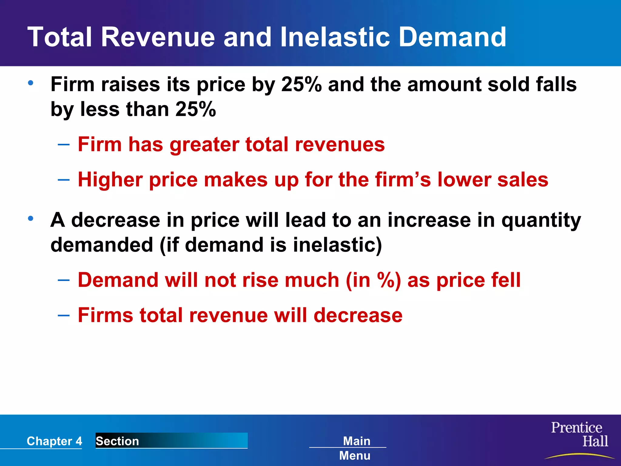 Chapter 4 Section Main
Menu
Total Revenue and Inelastic Demand
• Firm raises its price by 25% and the amount sold falls
by less than 25%
– Firm has greater total revenues
– Higher price makes up for the firm’s lower sales
• A decrease in price will lead to an increase in quantity
demanded (if demand is inelastic)
– Demand will not rise much (in %) as price fell
– Firms total revenue will decrease
 