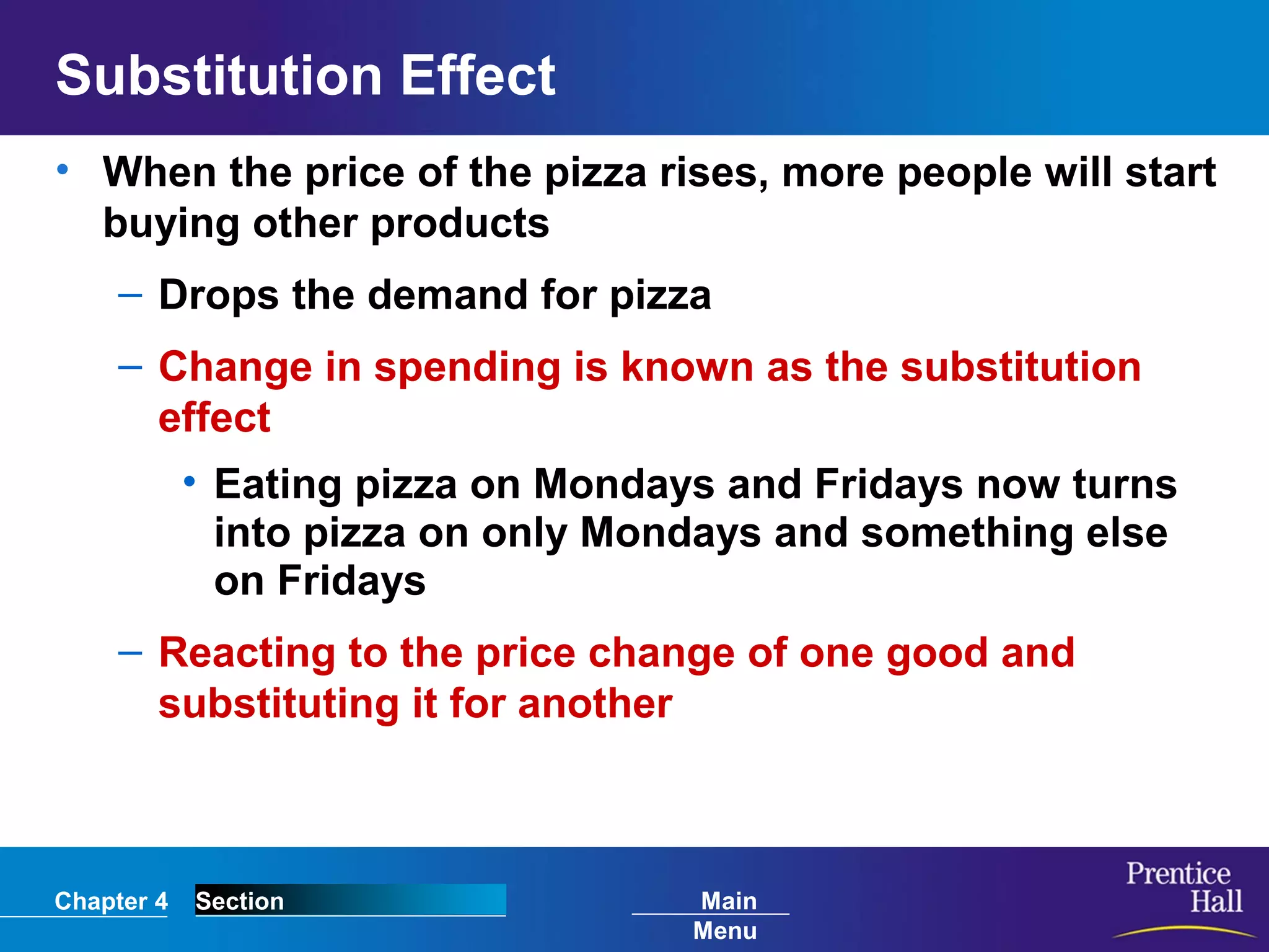 Chapter 4 Section Main
Menu
Substitution Effect
• When the price of the pizza rises, more people will start
buying other products
– Drops the demand for pizza
– Change in spending is known as the substitution
effect
• Eating pizza on Mondays and Fridays now turns
into pizza on only Mondays and something else
on Fridays
– Reacting to the price change of one good and
substituting it for another
 