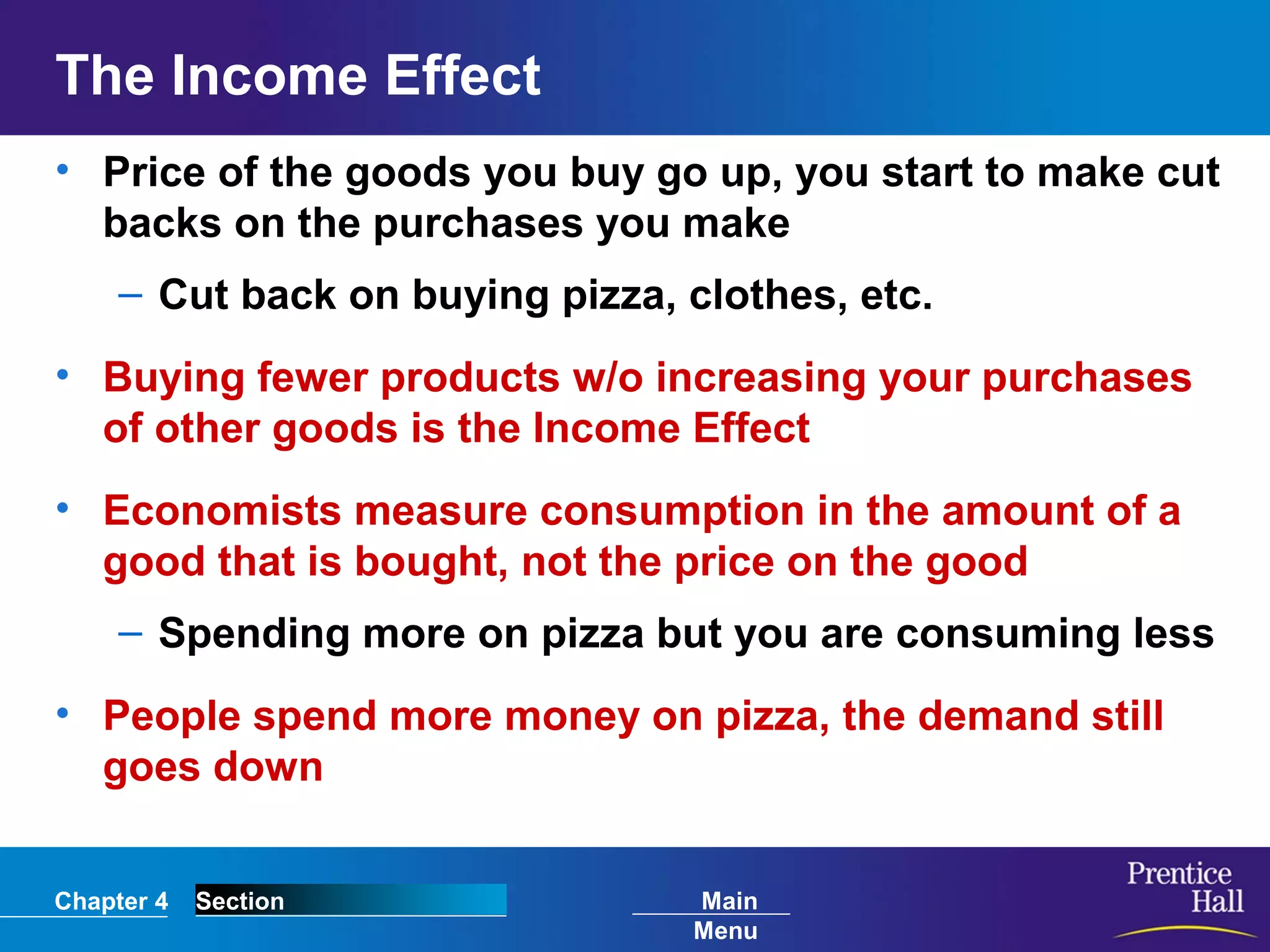 Chapter 4 Section Main
Menu
The Income Effect
• Price of the goods you buy go up, you start to make cut
backs on the purchases you make
– Cut back on buying pizza, clothes, etc.
• Buying fewer products w/o increasing your purchases
of other goods is the Income Effect
• Economists measure consumption in the amount of a
good that is bought, not the price on the good
– Spending more on pizza but you are consuming less
• People spend more money on pizza, the demand still
goes down
 