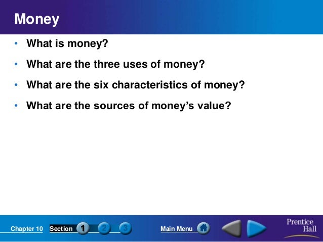 Chapter 10 Section Main Menu
Money
• What is money?
• What are the three uses of money?
• What are the six characteristics of money?
• What are the sources of money’s value?
 