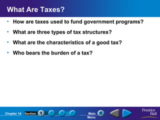 What Are Taxes?
• How are taxes used to fund government programs?
• What are three types of tax structures?
• What are the characteristics of a good tax?
• Who bears the burden of a tax?

Chapter 14

Section

Main
Menu

 
