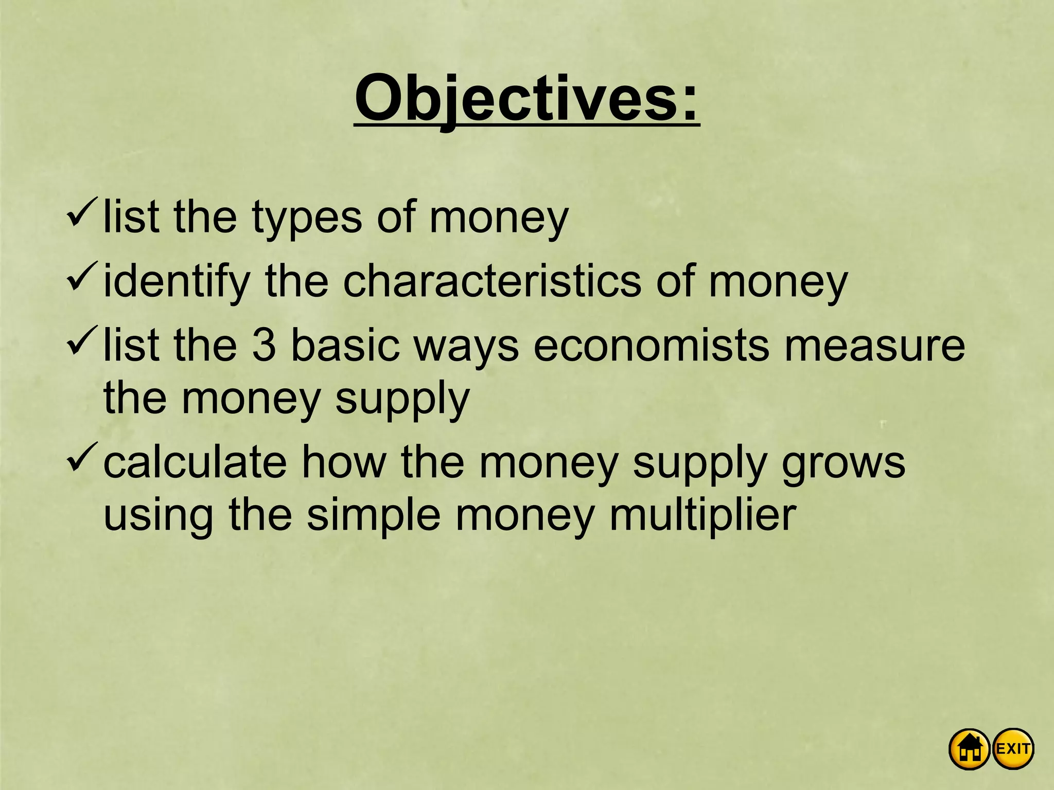 Objectives: list the types of money identify the characteristics of money list the 3 basic ways economists measure the money supply calculate how the money supply grows using the simple money multiplier