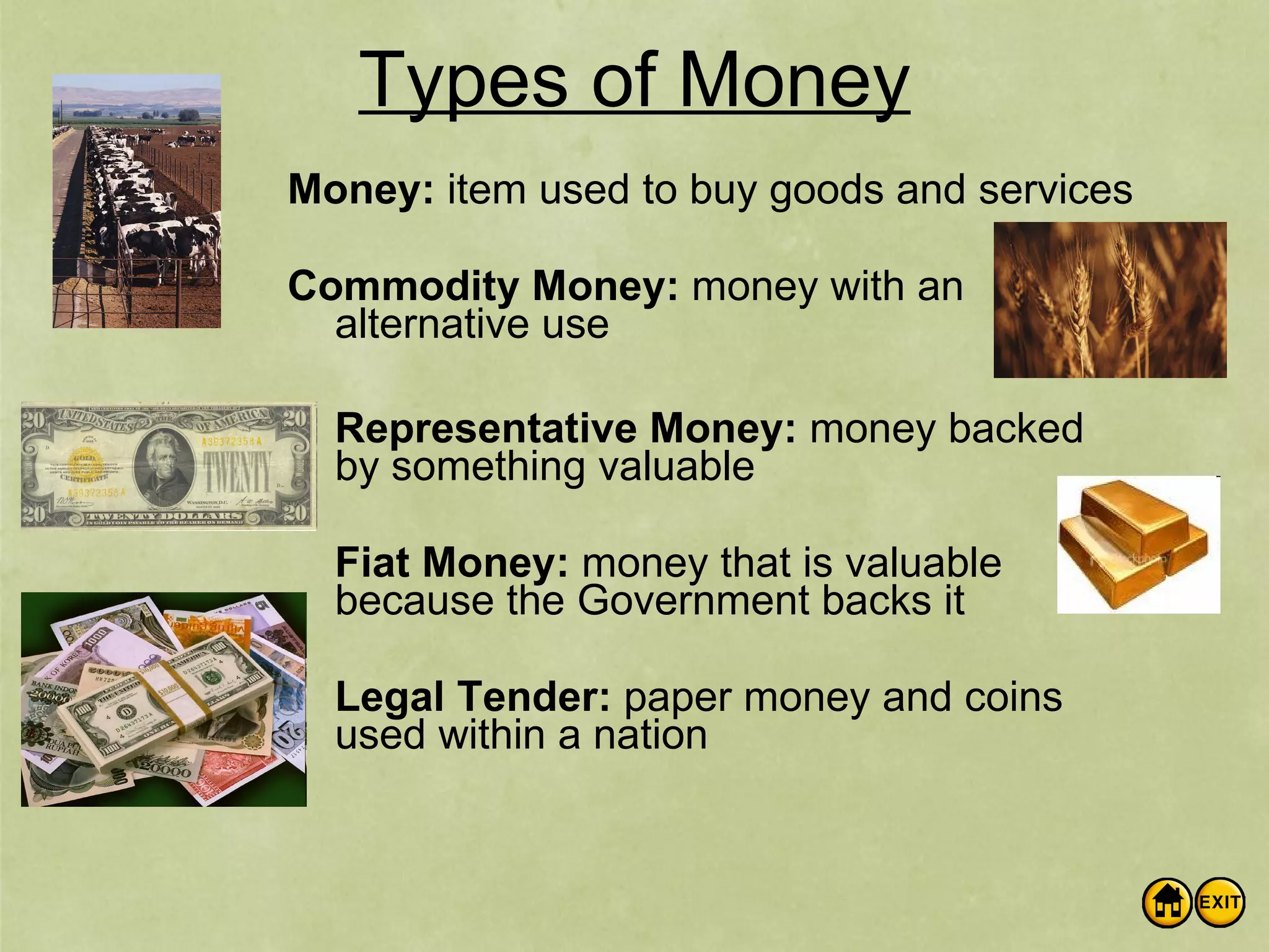 Types of Money Money: item used to buy goods and services Commodity Money: money with an alternative use Representative Money: money backed by something valuable Fiat Money: money that is valuable because the Government backs it Legal Tender: paper money and coins used within a nation